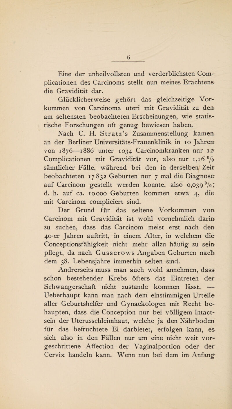 Eine der unheilvollsten und verderblichsten Com- plicationen des Carcinoms stellt nun meines Erachtens die Gravidität dar. Glücklicherweise gehört das gleichzeitige Vor¬ kommen von Carcinoma Uteri mit Gravidität zu den am seltensten beobachteten Erscheinungen, wie statis¬ tische Forschungen oft genug bewiesen haben. Nach C. H. Stratz’s Zusammenstellung kamen an der Berliner Universitäts-Frauenklinik in io Jahren von 1876—1886 unter 1034 Carcinomkranken nur 12 Complicationen mit Gravidität vor, also nur 1,16% sämtlicher Fälle, während bei den in derselben Zeit beobachteten 17 832 Geburten nur 7 mal die Diagnose auf Carcinom gestellt werden konnte, also 0,039%; d. h. auf ca. 10000 Geburten kommen etwa 4, die mit Carcinom compliciert sind. Der Grund für das seltene Vorkommen von Carcinom mit Gravidität ist wohl vornehmlich darin zu suchen, dass das Carcinom meist erst nach den 40-er Jahren auftritt, in einem Alter, in welchem die Conceptionsfähigkeit nicht mehr allzu häufig zu sein pflegt, da nach Gusserows Angaben Geburten nacü dem 38. Lebensjahre immerhin selten sind. Andrerseits muss man auch wohl annehmen, dass schon bestehender Krebs öfters das Eintreten der Schwangerschaft nicht zustande kommen lässt. — Ueberhaupt kann man nach dem einstimmigen Urteile aller Geburtshelfer und Gynaekologen mit Recht be¬ haupten, dass die Conception nur bei völligem Xntact- sein der Uterusschleimhaut, welche ja den Nährboden für das befruchtete Ei darbietet, erfolgen kann, es sich also in den Fällen nur um eine nicht weit vor¬ geschrittene Afifection der Vaginalportion oder der Cervix handeln kann. Wenn nun bei dem im Anfang