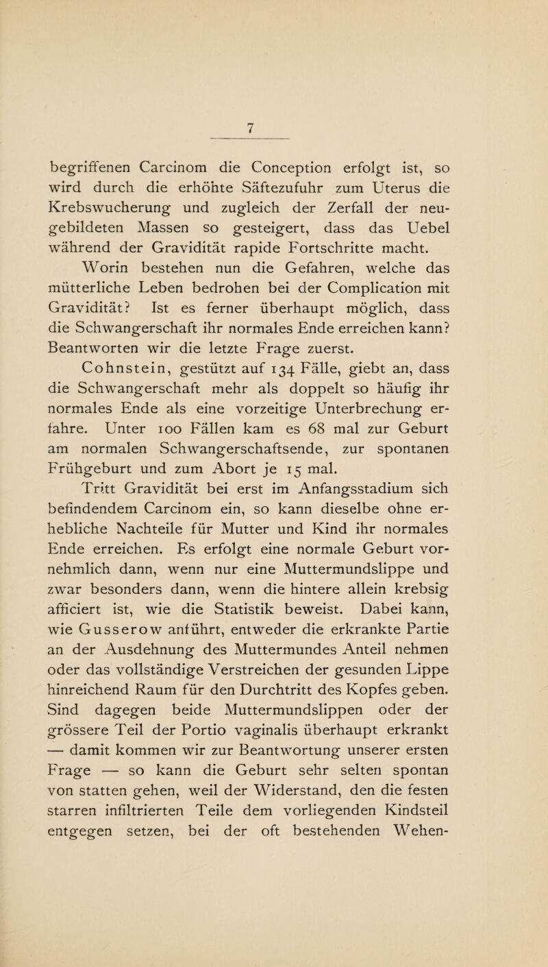 begriffenen Carcinom die Conception erfolgt ist, so wird durch die erhöhte Säftezufuhr zum Uterus die Krebswucherung und zugleich der Zerfall der neu¬ gebildeten Massen so gesteigert, dass das Uebel während der Gravidität rapide Fortschritte macht. Worin bestehen nun die Gefahren, welche das mütterliche Leben bedrohen bei der Complication mit Gravidität? Ist es ferner überhaupt möglich, dass die Schwangerschaft ihr normales Ende erreichen kann? Beantworten wir die letzte Frage zuerst. Cohnstein, gestützt auf 134 Fälle, giebt an, dass die Schwangerschaft mehr als doppelt so häufig ihr normales Ende als eine vorzeitige Unterbrechung er¬ fahre. Unter 100 Fällen kam es 68 mal zur Geburt am normalen Schwangerschaftsende, zur spontanen Frühgeburt und zum Abort je 15 mal. Tritt Gravidität bei erst im Anfangsstadium sich befindendem Carcinom ein, so kann dieselbe ohne er¬ hebliche Nachteile für Mutter und Kind ihr normales Ende erreichen. Es erfolgt eine normale Geburt vor¬ nehmlich dann, wenn nur eine Muttermundslippe und zwar besonders dann, wenn die hintere allein krebsig afficiert ist, wie die Statistik beweist. Dabei kann, wie Gusserow anführt, entweder die erkrankte Partie an der Ausdehnung des Muttermundes Anteil nehmen oder das vollständige Verstreichen der gesunden Lippe hinreichend Raum für den Durchtritt des Kopfes geben. Sind dagegen beide Muttermundslippen oder der grössere Teil der Portio vaginalis überhaupt erkrankt — damit kommen wir zur Beantwortung unserer ersten Frage — so kann die Geburt sehr selten spontan von statten gehen, weil der Widerstand, den die festen starren infiltrierten Teile dem vorliegenden Kindsteil entgegen setzen, bei der oft bestehenden Wehen-