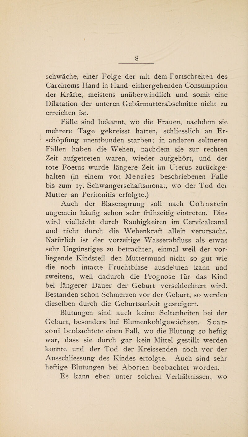 schwäche, einer Folge der mit dem Fortschreiten des Carcinoms Hand in Hand einhergehenden Consumption der Kräfte, meistens unüberwindlich und somit eine Dilatation der unteren Gebärmutterabschnitte nicht zu erreichen ist. Fälle sind bekannt, wo die Frauen, nachdem sie mehrere Tage gekreisst hatten, schliesslich an Er¬ schöpfung unentbunden starben; in anderen seltneren Fällen haben die Wehen, nachdem sie zur rechten Zeit aufgetreten waren, wieder aufgehört, und der tote Foetus wurde längere Zeit im Uterus zurückge¬ halten (in einem von Menzies beschriebenen Falle bis zum 17. Schwangerschaftsmonat, wo der Tod der Mutter an Peritonitis erfolgte.) Auch der Blasensprung soll nach Cohnstein ungemein häufig schon sehr frühzeitig eintreten. Dies wird vielleicht durch Rauhigkeiten im Cervicalcanal und nicht durch die Wehenkraft allein verursacht. Natürlich ist der vorzeitige Wasserabfluss als etwas sehr Ungünstiges zu betrachten, einmal weil der vor¬ liegende Kindsteil den Muttermund nicht so gut wie die noch intacte Fruchtblase ausdehnen kann und zweitens, weil dadurch die Prognose für das Kind bei längerer Dauer der Geburt verschlechtert wird. Bestanden schon Schmerzen vor der Geburt, so werden dieselben durch die Geburtsarbeit gesteigert. Blutungen sind auch keine Seltenheiten bei der Geburt, besonders bei Blumenkohlgewächsen. Scan- zoni beobachtete einen Fall, wo die Blutung so heftig war, dass sie durch gar kein Mittel gestillt werden konnte und der Tod der Kreissenden noch vor der Ausschliessung des Kindes erfolgte. Auch sind sehr heftige Blutungen bei Aborten beobachtet worden. Es kann eben unter solchen Verhältnissen, wo