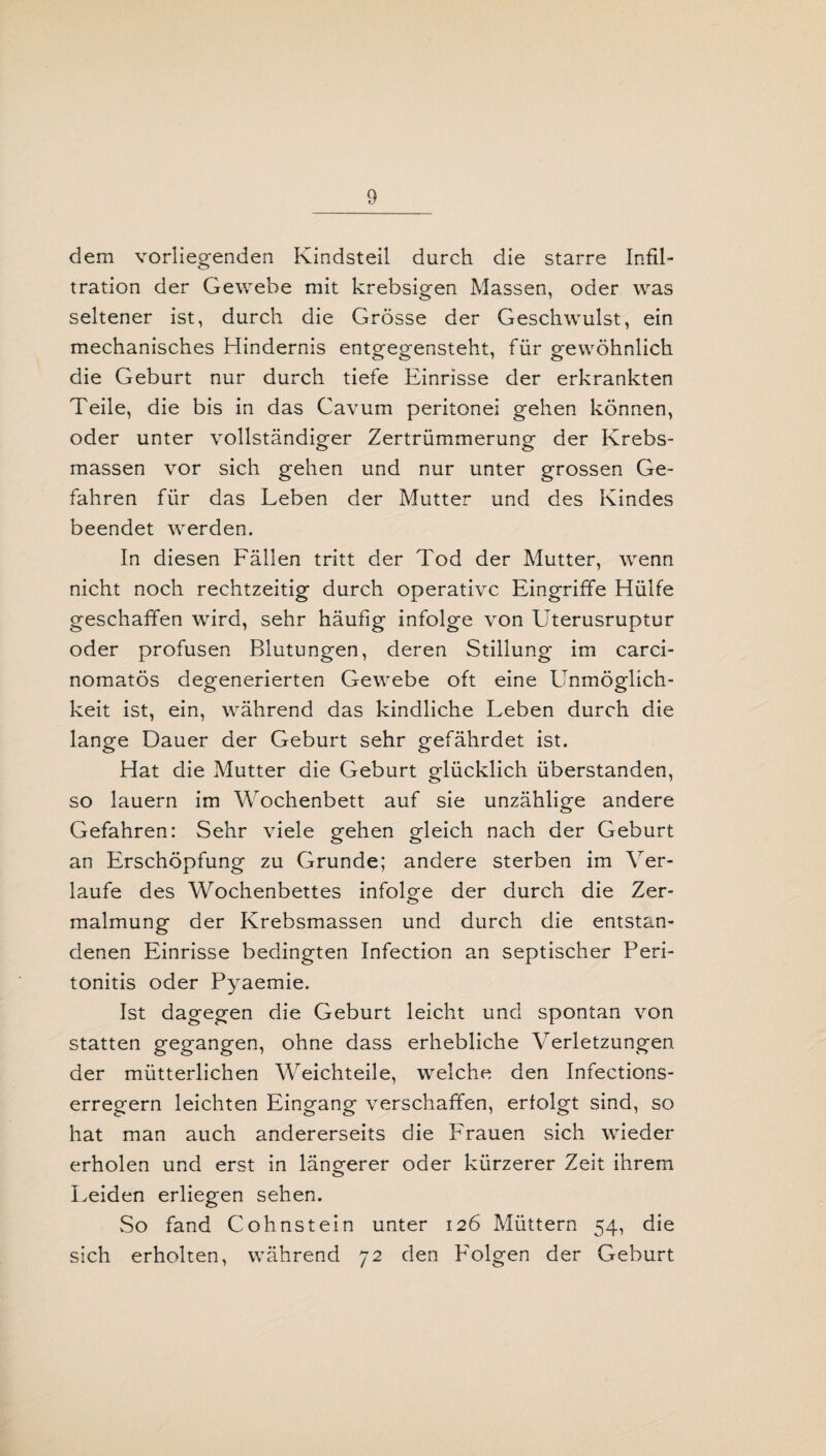 dem vorliegenden Kindsteil durch die starre Infil¬ tration der Gewebe mit krebsigen Massen, oder was seltener ist, durch die Grösse der Geschwulst, ein mechanisches Hindernis entgeo-ensteht, für gewöhnlich die Geburt nur durch tiefe Einrisse der erkrankten Teile, die bis in das Cavum peritonei gehen können, oder unter vollständiger Zertrümmerung der Krebs¬ massen vor sich gehen und nur unter grossen Ge¬ fahren für das Leben der Mutter und des Kindes beendet werden. In diesen Fällen tritt der Tod der Mutter, wenn nicht noch rechtzeitig durch operative Eingriffe Hülfe geschaffen wird, sehr häufig infolge von Uterusruptur oder profusen Blutungen, deren Stillung im carci- nomatös degenerierten Gewebe oft eine Unmöglich¬ keit ist, ein, während das kindliche Leben durch die lange Dauer der Geburt sehr gefährdet ist. Hat die Mutter die Geburt glücklich überstanden, so lauern im Wochenbett auf sie unzählige andere Gefahren: Sehr viele gehen gleich nach der Geburt an Erschöpfung zu Grunde; andere sterben im Ver¬ laufe des Wochenbettes infolge der durch die Zer¬ malmung der Krebsmassen und durch die entstan¬ denen Einrisse bedingten Infection an septischer Peri¬ tonitis oder Pyaemie. Ist dagegen die Geburt leicht und spontan von statten gegangen, ohne dass erhebliche Verletzungen der mütterlichen Weichteile, welche den Infections- erregern leichten Eingang verschaffen, erfolgt sind, so hat man auch andererseits die Frauen sich wieder erholen und erst in längerer oder kürzerer Zeit ihrem Leiden erliegen sehen. So fand Cohnstein unter 126 Müttern 54, die sich erholten, während 72 den Folgen der Geburt