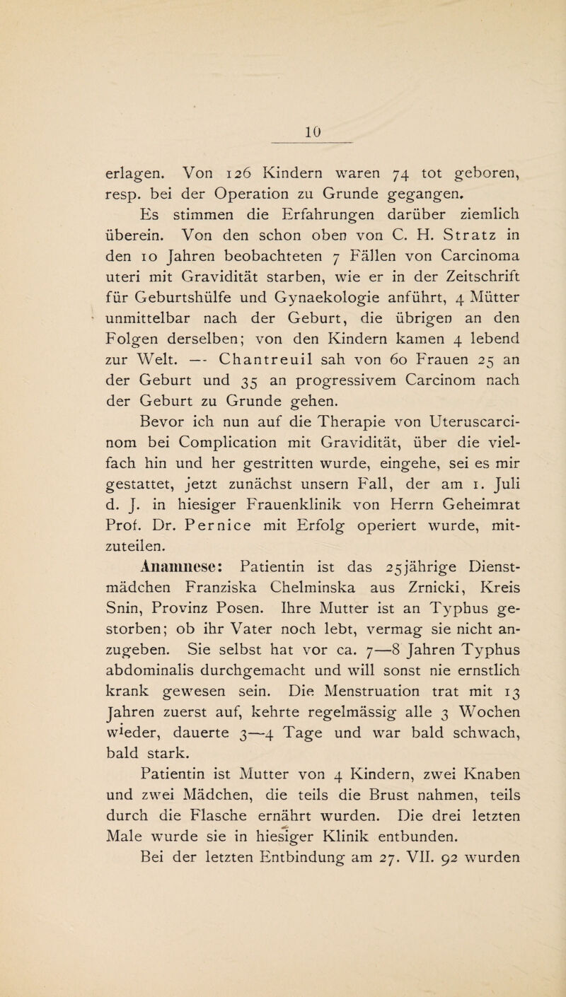erlagen. Von 126 Kindern waren 74 tot geboren, resp. bei der Operation zu Grunde gegangen. Es stimmen die Erfahrungen darüber ziemlich überein. Von den schon oben von C. H. Stratz in den 10 Jahren beobachteten 7 Fällen von Carcinoma uteri mit Gravidität starben, wie er in der Zeitschrift für Geburtshülfe und Gynaekologie anführt, 4 Mütter unmittelbar nach der Geburt, die übrigen an den Folgen derselben; von den Kindern kamen 4 lebend zur Welt. — Chantreuil sah von 60 Frauen 25 an der Geburt und 35 an progressivem Carcinom nach der Geburt zu Grunde gehen. Bevor ich nun auf die Therapie von Uteruscarci- nom bei Complication mit Gravidität, über die viel¬ fach hin und her gestritten wurde, eingehe, sei es mir gestattet, jetzt zunächst unsern Fall, der am 1. Juli d. J. in hiesiger Frauenklinik von Herrn Geheimrat Prof. Dr. Pernice mit Erfolg operiert wurde, mit¬ zuteilen. Anamnese: Patientin ist das 25jährige Dienst¬ mädchen Franziska Chelminska aus Zrnicki, Kreis Snin, Provinz Posen. Ihre Mutter ist an Typbus ge¬ storben; ob ihr Vater noch lebt, vermag sie nicht an¬ zugeben. Sie selbst hat vor ca. 7—8 Jahren Typhus abdominalis durchgemacht und will sonst nie ernstlich krank gewesen sein. Die Menstruation trat mit 13 Jahren zuerst auf, kehrte regelmässig alle 3 Wochen w^der, dauerte 3—4 Tage und war bald schwach, bald stark. Patientin ist Mutter von 4 Kindern, zwei Knaben und zwei Mädchen, die teils die Brust nahmen, teils durch die Flasche ernährt wurden. Die drei letzten Male wurde sie in hiesiger Klinik entbunden. Bei der letzten Entbindung am 27. VII. 92 wurden