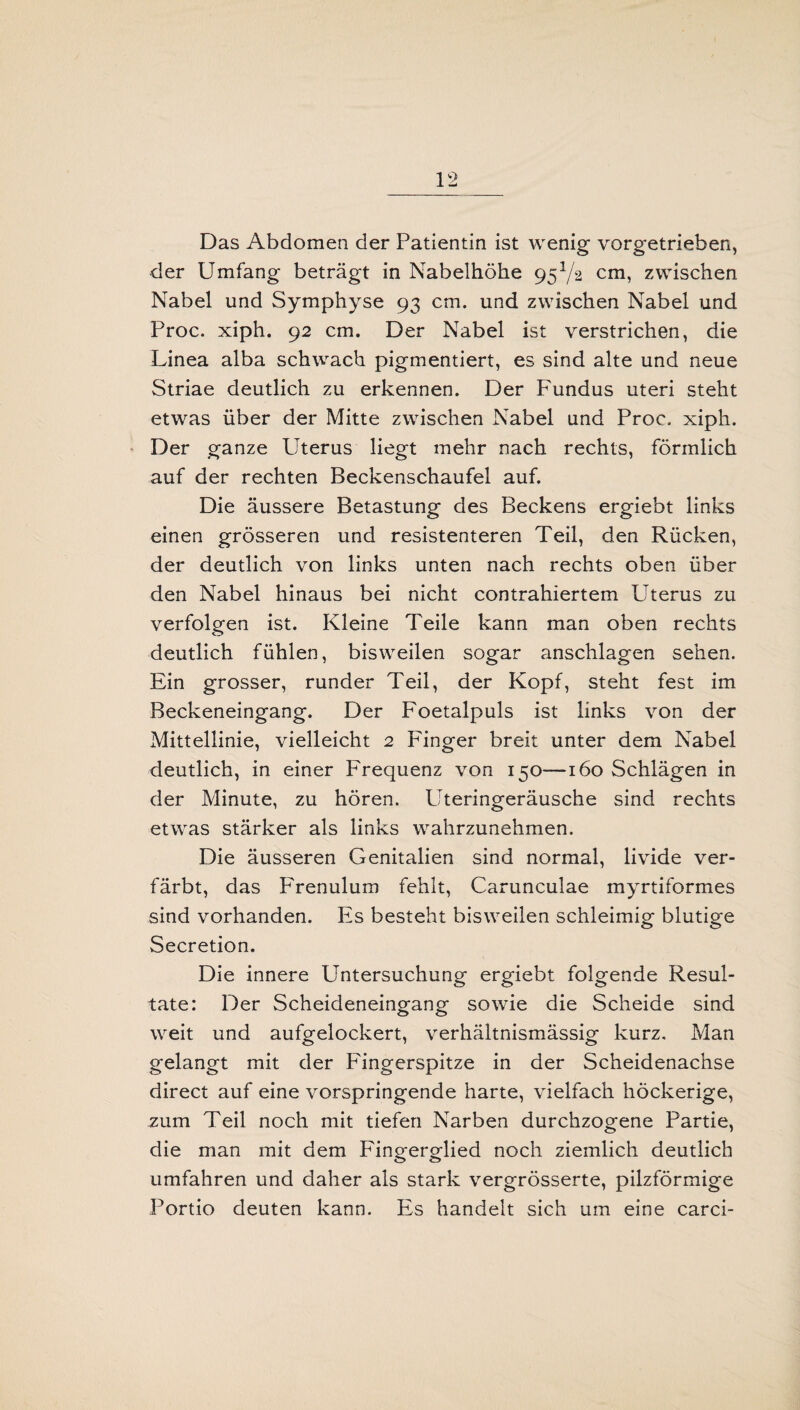 Das Abdomen der Patientin ist wenig vorgetriehen, der Umfang beträgt in Nabelhöhe 95V2 cm, zwischen Nabel und Symphyse 93 cm. und zwischen Nabel und Proc. xiph. 92 cm. Der Nabel ist verstrichen, die Linea alba schwach pigmentiert, es sind alte und neue Striae deutlich zu erkennen. Der Fundus uteri steht etwas über der Mitte zwischen Nabel und Proc. xiph. Der ganze Uterus liegt mehr nach rechts, förmlich auf der rechten Beckenschaufel auf. Die äussere Betastung des Beckens ergiebt links einen grösseren und resistenteren Teil, den Rücken, der deutlich von links unten nach rechts oben über den Nabel hinaus bei nicht contrahiertem Uterus zu verfolgen ist. Kleine Teile kann man oben rechts deutlich fühlen, bisweilen sogar anschlagen sehen. Ein grosser, runder Teil, der Kopf, steht fest im Beckeneingang. Der Foetalpuls ist links von der Mittellinie, vielleicht 2 Fänger breit unter dem Nabel deutlich, in einer Frequenz von 150—160 Schlägen in der Minute, zu hören. Uteringeräusche sind rechts etwas stärker als links wahrzunehmen. Die äusseren Genitalien sind normal, livide ver¬ färbt, das Frenulum fehlt, Carunculae myrtiformes sind vorhanden. Es besteht bisweilen schleimig blutige Secretion. Die innere Untersuchung ergiebt folgende Resul¬ tate: Der Scheideneingang sowie die Scheide sind weit und aufgelockert, verhältnismässig kurz. Man gelangt mit der Fingerspitze in der Scheidenachse direct auf eine vorspringende harte, vielfach höckerige, zum Teil noch mit tiefen Narben durchzogene Partie, die man mit dem Fingerglied noch ziemlich deutlich umfahren und daher als stark vergrösserte, pilzförmige Portio deuten kann. Es handelt sich um eine carci-