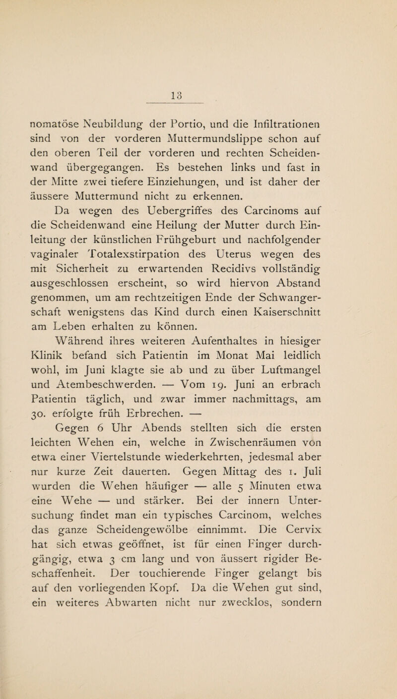 nomatöse Neubildung der Portio, und die Infiltrationen sind von der vorderen Muttermundslippe schon auf den oberen Teil der vorderen und rechten Scheiden¬ wand übergegangen. Es bestehen links und fast in der Mitte zwei tiefere Einziehungen, und ist daher der äussere Muttermund nicht zu erkennen. Da wegen des Uebergriffes des Carcinoms auf die Scheidenwand eine Heilung der Mutter durch Ein¬ leitung der künstlichen Frühgeburt und nachfolgender vaginaler Totalexstirpation des Uterus wegen des mit Sicherheit zu erwartenden Recidivs vollständig ausgeschlossen erscheint, so wird hiervon Abstand genommen, um am rechtzeitigen Ende der Schwanger¬ schaft wenigstens das Kind durch einen Kaiserschnitt am Leben erhalten zu können. Während ihres weiteren Aufenthaltes in hiesiger Klinik befand sich Patientin im Monat Mai leidlich wohl, im Juni klagte sie ab und zu über Luftmangel und Atembeschwerden. — Vom 19. Juni an erbrach Patientin täglich, und zwar immer nachmittags, am 30. erfolgte früh Erbrechen. — Gegen 6 Uhr Abends stellten sich die ersten leichten Wehen ein, welche in Zwischenräumen von etwa einer Viertelstunde wiederkehrten, jedesmal aber nur kurze Zeit dauerten. Gegen Mittag des 1. Juli wurden die Wehen häufiger —- alle 5 Minuten etwa eine Wehe — und stärker. Bei der innern Unter¬ suchung findet man ein typisches Carcinom, welches das ganze Scheidengewölbe einnimmt. Die Cervix hat sich etwas geöffnet, ist für einen Fänger durch¬ gängig, etwa 3 cm lang und von äussert rigider Be¬ schaffenheit. Der touchierende Finger gelangt bis auf den vorliegenden Kopf. Da die Wehen gut sind, ein weiteres Abwarten nicht nur zwecklos, sondern