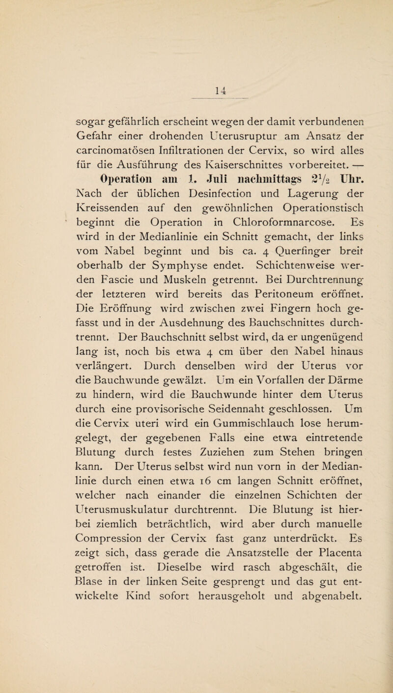 sogar gefährlich erscheint wegen der damit verbundenen Gefahr einer drohenden Uterusruptur am Ansatz der carcinomatösen Infiltrationen der Cervix, so wird alles für die Ausführung des Kaiserschnittes vorbereitet. — Operation am 1. Juli nachmittags Uhr. Nach der üblichen Desinfection und Lagerung der Kreissenden auf den gewöhnlichen Operationstisch beginnt die Operation in Chloroformnarcose. Es wird in der Medianlinie ein Schnitt gemacht, der links vom Nabel beginnt und bis ca. 4 Querfinger breit oberhalb der Symphyse endet. Schichtenweise wer¬ den Fascie und Muskeln getrennt. Bei Durchtrennung der letzteren wird bereits das Peritoneum eröffnet. Die Eröffnung wird zwischen zwei Fingern hoch ge¬ fasst und in der Ausdehnung des Bauchschnittes durch¬ trennt. Der Bauchschnitt selbst wird, da er ungenügend lang ist, noch bis etwa 4 cm über den Nabel hinaus verlängert. Durch denselben wird der Uterus vor die Bauchwunde gewälzt. Um ein Vorfällen der Därme zu hindern, wird die Bauchwunde hinter dem Uterus durch eine provisorische Seidennaht geschlossen. Um die Cervix uteri wird ein Gummischlauch lose herum¬ gelegt, der gegebenen Falls eine etwa eintretende Blutung durch festes Zuziehen zum Stehen bringen kann. Der Uterus selbst wird nun vorn in der Median¬ linie durch einen etwa 16 cm langen Schnitt eröffnet, welcher nach einander die einzelnen Schichten der Uterusmuskulatur durchtrennt. Die Blutung ist hier¬ bei ziemlich beträchtlich, wird aber durch manuelle Compression der Cervix fast ganz unterdrückt. Es zeigt sich, dass gerade die Ansatzstelle der Placenta getroffen ist. Dieselbe wird rasch abgeschält, die Blase in der linken Seite gesprengt und das gut ent¬ wickelte Kind sofort herausgeholt und abgenabelt.