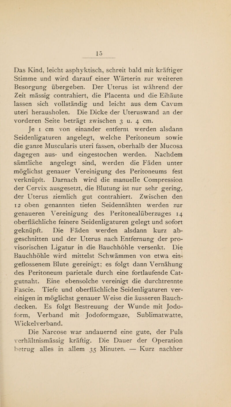 Das Kind, leicht asphyktisch, schreit bald mit kräftiger Stimme und wird darauf einer Wärterin zur weiteren Besorgung übergeben. Der Uterus ist während der Zeit mässig contrahiert, die Placenta und die Eihäute lassen sich vollständig und leicht aus dem Cavum Uteri herausholen. Die Dicke der Uteruswand an der vorderen Seite beträgt zwischen 3 u. 4 cm. Je 1 cm von einander entfernt werden alsdann Seidenligaturen angelegt, welche Peritoneum sowie die ganze Muscularis uteri fassen, oberhalb der Mucosa dagegen aus- und eingestochen werden. Nachdem sämtliche angelegt sind, werden die Fäden unter möglichst genauer Vereinigung des Peritoneums fest verknüpft. Darnach wird die manuelle Compression der Cervix ausgesetzt, die Blutung ist nur sehr gering, der Uterus ziemlich gut contrahiert. Zwischen den 12 oben genannten tiefen Seidennähten werden zur genaueren Vereinigung des Peritonealüberzuges 14 oberflächliche feinere Seidenligaturen gelegt und sofort geknüpft. Die Fäden werden alsdann kurz ab¬ geschnitten und der Uterus nach Entfernung der pro¬ visorischen Ligatur in die Bauchhöhle versenkt. Die Bauchhöhle wird mittelst Schwämmen von etwa ein¬ geflossenem Blute gereinigt; es folgt dann Vernähung des Peritoneum parietale durch eine fortlaufende Cat¬ gutnaht. Eine ebensolche vereinigt die durchtrennte Eascie. Tiefe und oberflächliche Seidenligaturen ver¬ einigen in möglichst genauer Weise die äusseren Bauch¬ decken. Es folgt Bestreuung der Wunde mit Jodo¬ form, Verband mit Jodoformgaze, Sublimatwatte, Wickelverband. Die Narcose war andauernd eine gute, der Puls verhältnismässig kräftig. Die Dauer der Operation betrug alles in allem 35 Minuten. — Kurz nachher