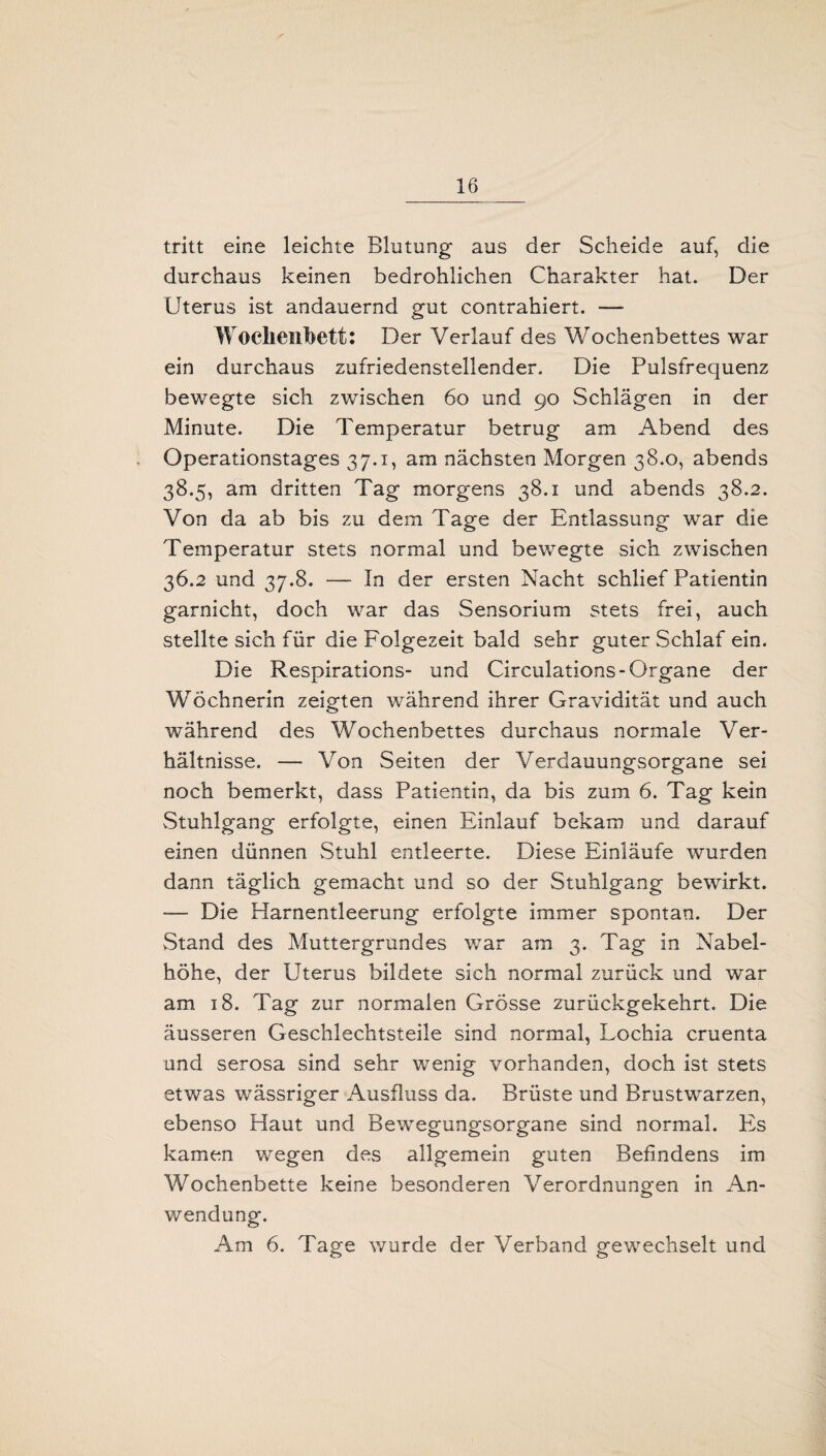 tritt eine leichte Blutung aus der Scheide auf, die durchaus keinen bedrohlichen Charakter hat. Der Uterus ist andauernd gut contrahiert. — Wochenbett: Der Verlauf des Wochenbettes war ein durchaus zufriedenstellender. Die Pulsfrequenz bewegte sich zwischen 60 und 90 Schlägen in der Minute. Die Temperatur betrug am Abend des Operationstages 37.1, am nächsten Morgen 38.0, abends 38.5, am dritten Tag morgens 38.1 und abends 38.2. Von da ab bis zu dem Tage der Entlassung war die Temperatur stets normal und bewegte sich zwischen 36.2 und 37.8. — In der ersten Nacht schlief Patientin garnicht, doch war das Sensorium stets frei, auch stellte sich für die Folgezeit bald sehr guter Schlaf ein. Die Respirations- und Circulations- Organe der WVchnerin zeigten während ihrer Gravidität und auch während des Wochenbettes durchaus normale Ver¬ hältnisse. — Von Seiten der Verdauungsorgane sei noch bemerkt, dass Patientin, da bis zum 6. Tag kein Stuhlgang erfolgte, einen Einlauf bekam und darauf einen dünnen Stuhl entleerte. Diese Einläufe wurden dann täglich gemacht und so der Stuhlgang bewirkt. — Die Harnentleerung erfolgte immer spontan. Der Stand des Muttergrundes war am 3. Tag in Nabel¬ höhe, der Uterus bildete sich normal zurück und war am 18. Tag zur normalen Grösse zurückgekehrt. Die äusseren Geschlechtsteile sind normal, Lochia cruenta und serosa sind sehr wenig vorhanden, doch ist stets etwas wässriger Ausfluss da. Brüste und Brustwarzen, ebenso Haut und Bewegungsorgane sind normal. Pis kamen wegen des allgemein guten Befindens im Wochenbette keine besonderen Verordnungen in An¬ wendung. Am 6. Tage wurde der Verband gewechselt und
