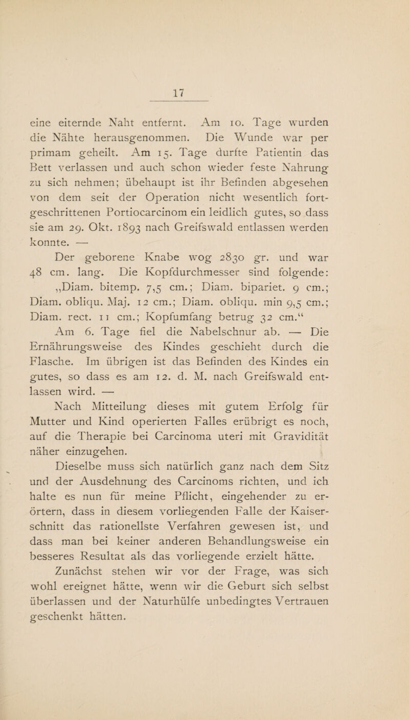 eine eiternde Naht entfernt. Am io. Tage wurden die Nähte herausgenommen. Die Wunde war per primam geheilt. Am 15. Tage durfte Patientin das Bett verlassen und auch schon wieder feste Nahrung zu sich nehmen; Übehaupt ist ihr Befinden abgesehen von dem seit der Operation nicht wesentlich fort¬ geschrittenen Portiocarcinom ein leidlich gutes, so dass sie am 29. Okt. 1893 n^ch Greifswald entlassen werden konnte. — Der geborene Knabe wog 2830 gr. und war 48 cm. lang. Die Kopfdurchmesser sind folgende: ,,Diam. bitemp. 7,5 cm.; Diam. bipariet. 9 cm.; Diam. obliqu. Maj. 12 cm.; Diam. obliqu. min 9,5 cm.; Diam. rect. n cm.; Kopfumfang betrug 32 cm.“ Am 6. Tage fiel die Nabelschnur ab. — Die Ernährungsweise des Kindes geschieht durch die Flasche. Im übrigen ist das Befinden des Kindes ein gutes, so dass es am 12. d. M. nach Greifswald ent¬ lassen wird. — Nach Mitteilung dieses mit gutem Erfolg für Mutter und Kind operierten Falles erübrigt es noch, auf die Therapie bei Carcinoma Uteri mit Gravidität näher einzugehen. Dieselbe muss sich natürlich ganz nach dem Sitz und der Ausdehnung des Carcinoms richten, und ich halte es nun für meine Pflicht, eingehender zu er¬ örtern, dass in diesem vorliegenden Falle der Kaiser¬ schnitt das rationellste Verfahren gewesen ist, und dass man bei keiner anderen Behandlungsweise ein besseres Resultat als das vorliegende erzielt hätte. Zunächst stehen wir vor der Frage, was sich wohl ereignet hätte, wenn wir die Geburt sich selbst überlassen und der Naturhülfe unbedingtes Vertrauen geschenkt hätten.