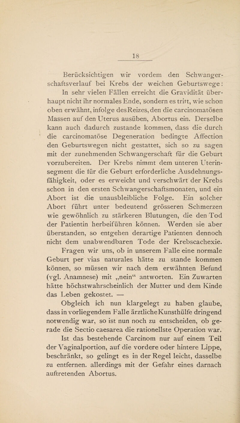 Berücksichtigen wir vordem den Schwanger¬ schaftsverlauf bei Krebs der weichen Geburtswege: In sehr vielen Fällen erreicht die Gravidität über¬ haupt nicht ihr normales Ende, sondern es tritt, wie schon oben erwähnt, infolge des Reizes, den die carcinomatösen Massen auf den Uterus ausüben, Abortus ein. Derselbe kann auch dadurch zustande kommen, dass die durch die carcinomatöse Degeneration bedingte Affection den Geburtswegen nicht gestattet, sich so zu sagen mit der zunehmenden Schwangerschaft für die Geburt vorzubereiten. Der Krebs nimmt dem unteren Uterin¬ segment die tür die Geburt erforderliche Ausdehnungs¬ fähigkeit, oder es erweicht und verschwärt der Krebs schon in den ersten Schwangerschaftsmonaten, und ein Abort ist die unausbleibliche Folge. Ein solcher Abort führt unter bedeutend grösseren Schmerzen wie gewöhnlich zu stärkeren Blutungen, die den Tod der Patientin herbeiführen können. Werden sie aber überstanden, so entgehen derartige Patienten dennoch nicht dem unabwendbaren Tode der Krebscachexie. Fragen wir uns, ob in unserem Falle eine normale Geburt per vias naturales hätte zu stände kommen können, so müssen wir nach dem erwähnten Befund (vgl. Anamnese) mit „nein“ antworten. Ein Zuwarten hätte höchstwahrscheinlich der Mutter und dem Kinde das Leben gekostet. — Obgleich ich nun klargelegt zu haben glaube, dass in vorliegendem Falle ärztliche Kunsthülfe dringend notwendig wrar, so ist nun noch zu entscheiden, ob ge¬ rade die Sectio caesarea die rationellste Operation war. Ist das bestehende Carcinom nur auf einem Teil der Vaginalportion, auf die vordere oder hintere Lippe, beschränkt, so gelingt es in der Regel leicht, dasselbe zu entfernen, allerdings mit der Gefahr eines darnach auftretenden Abortus.