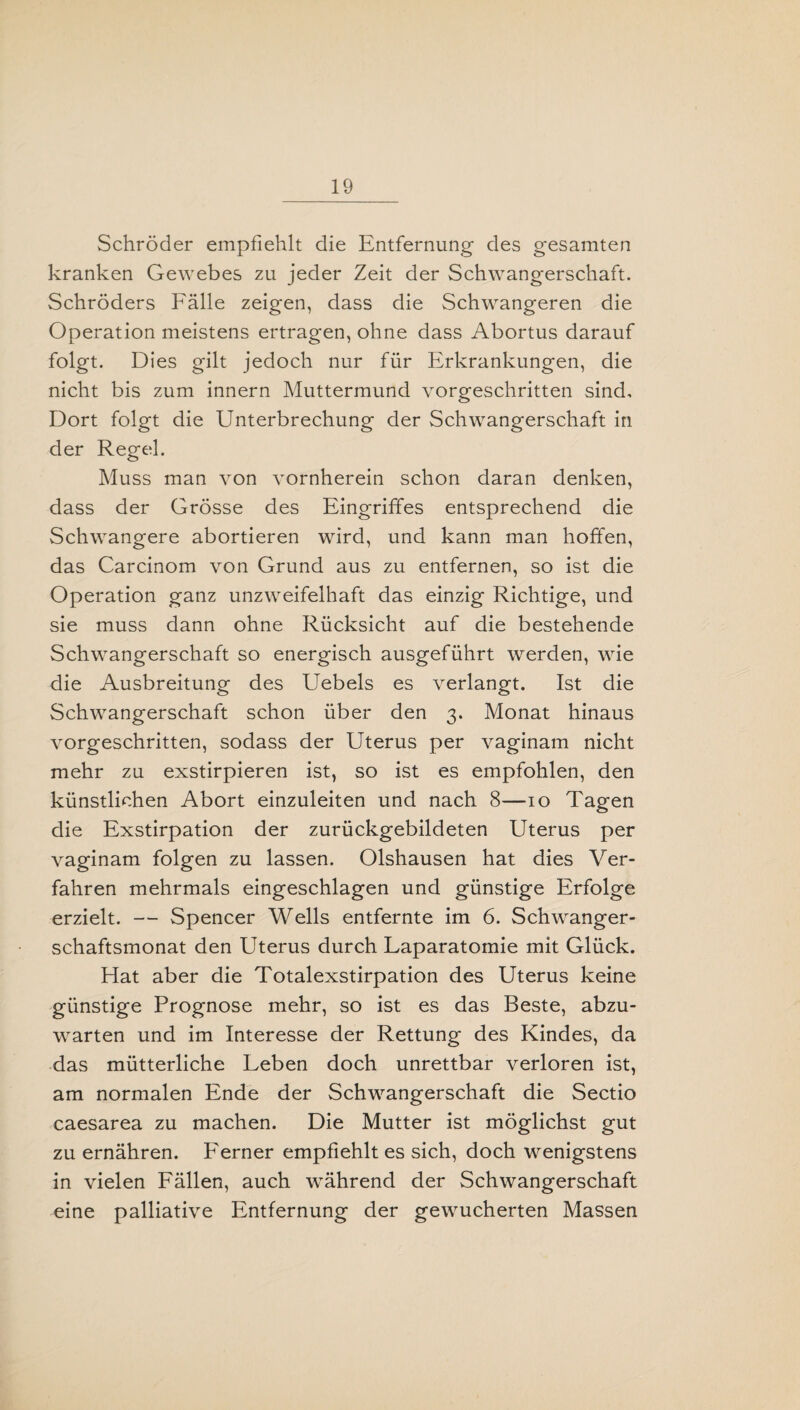 Schröder empfiehlt die Entfernung des gesamten kranken Gewebes zu jeder Zeit der Schwangerschaft. Schröders Fälle zeigen, dass die Schwangeren die Operation meistens ertragen, ohne dass Abortus darauf folgt. Dies gilt jedoch nur für Erkrankungen, die nicht bis zum innern Muttermund vorgeschritten sind. Dort folgt die Unterbrechung der Schwangerschaft in der Regel. Muss man von vornherein schon daran denken, dass der Grösse des Eingriffes entsprechend die Schwangere abortieren wird, und kann man hoffen, das Carcinom von Grund aus zu entfernen, so ist die Operation ganz unzweifelhaft das einzig Richtige, und sie muss dann ohne Rücksicht auf die bestehende Schwangerschaft so energisch ausgeführt werden, wie die Ausbreitung des Uebels es verlangt. Ist die Schwangerschaft schon über den 3. Monat hinaus vorgeschritten, sodass der Uterus per vaginam nicht mehr zu exstirpieren ist, so ist es empfohlen, den künstlichen Abort einzuleiten und nach 8—10 Tagen die Exstirpation der zurückgebildeten Uterus per vaginam folgen zu lassen. Olshausen hat dies Ver¬ fahren mehrmals eingeschlagen und günstige Erfolge erzielt. — Spencer Wells entfernte im 6. Schwanger¬ schaftsmonat den Uterus durch Laparatomie mit Glück. Hat aber die Totalexstirpation des Uterus keine günstige Prognose mehr, so ist es das Beste, abzu¬ warten und im Interesse der Rettung des Kindes, da das mütterliche Leben doch unrettbar verloren ist, am normalen Ende der Schwangerschaft die Sectio caesarea zu machen. Die Mutter ist möglichst gut zu ernähren. Ferner empfiehlt es sich, doch wenigstens in vielen Fällen, auch während der Schwangerschaft eine palliative Entfernung der gewucherten Massen