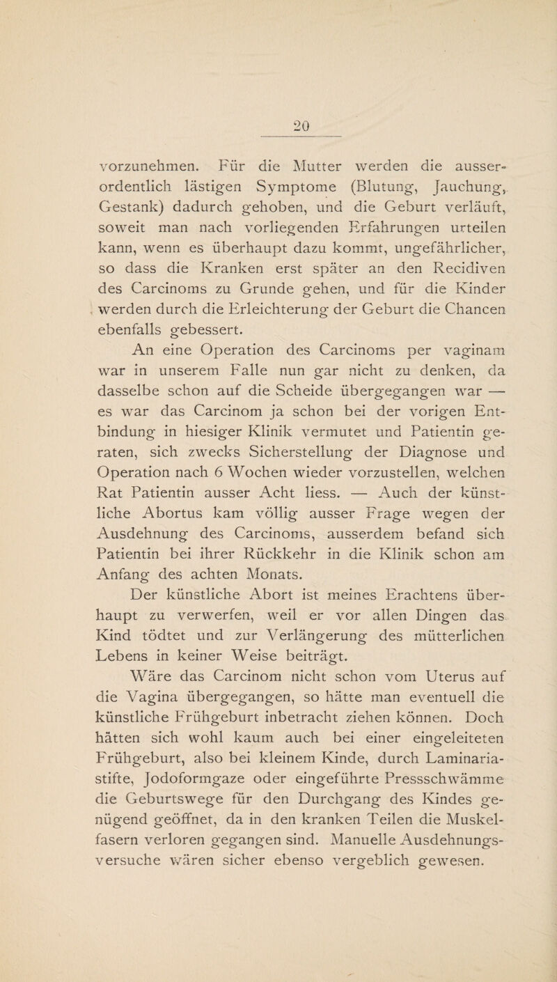 vorzunehmen. Für die Mutter werden die ausser» ordentlich lästigen Symptome (Blutung, Jauchung, Gestank) dadurch gehoben, und die Geburt verläuft, soweit man nach vorliegenden Erfahrungen urteilen kann, wenn es überhaupt dazu kommt, ungefährlicher, so dass die Kranken erst später an den Recidiven des Carcinoms zu Grunde gehen, und für die Kinder werden durch die Erleichterung der Geburt die Chancen ebenfalls gebessert. An eine Operation des Carcinoms per vaginam war in unserem Falle nun gar nicht zu denken, da dasselbe schon auf die Scheide übergegangen war —- es war das Carcinom ja schon bei der vorigen Ent¬ bindung in hiesiger Klinik vermutet und Patientin ge¬ raten, sich zwecks Sicherstellung der Diagnose und Operation nach 6 Wochen wieder vorzustellen, welchen Rat Patientin ausser Acht liess. — Auch der künst¬ liche Abortus kam völlig ausser Frage wegen der Ausdehnung des Carcinoms, ausserdem befand sich Patientin bei ihrer Rückkehr in die Klinik schon am Anfang des achten Monats. Der künstliche Abort ist meines Erachtens über¬ haupt zu verwerfen, weil er vor allen Dingen das Kind tödtet und zur Verlängerung des mütterlichen Lebens in keiner Weise beiträgt. Wäre das Carcinom nicht schon vom Uterus auf die Vagina übergegangen, so hätte man eventuell die künstliche Frühgeburt inbetracht ziehen können. Doch hätten sich wohl kaum auch bei einer eing-eleiteten Frühgeburt, also bei kleinem Kinde, durch Laminaria- stifte, jodoformgaze oder eingeführte Pressschwämme die Geburtswege für den Durchgang des Kindes ge¬ nügend geöffnet, da in den kranken Teilen die Muskel¬ fasern verloren gegangen sind. Manuelle Ausdehnungs¬ versuche wären sicher ebenso vergeblich gewesen.