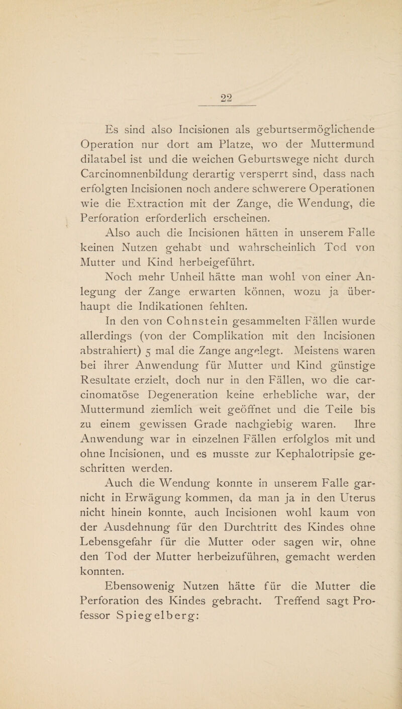 mmd —I Es sind also Incisionen als geburtsermöglichende Operation nur dort am Platze, wo der Muttermund dilatabel ist und die weichen Geburtswege nicht durch Carcinomnenbildung derartig versperrt sind, dass nach erfolgten Incisionen noch andere schwerere Operationen wie die Extraction mit der Zange, die Wendung, die Perforation erforderlich erscheinen. Also auch die Incisionen hätten in unserem Falle keinen Nutzen gehabt und wahrscheinlich Tod von Mutter und Kind herbeigeführt. Noch mehr Unheil hätte man wohl von einer An¬ legung der Zange erwarten können, wozu ja über¬ haupt die Indikationen fehlten. In den von Cohnstein gesammelten Fällen wurde allerdings (von der Complikation mit den Incisionen abstrahiert) 5 mal die Zange angelegt. Meistens waren bei ihrer Anwendung für Mutter und Kind günstige Resultate erzielt, doch nur in den Fällen, wo die car- cinomatöse Degeneration keine erhebliche war, der Muttermund ziemlich weit geöffnet und die Teile bis zu einem gewissen Grade nachgiebig waren. Ihre Anwendung war in einzelnen Fällen erfolglos mit und ohne Incisionen, und es musste zur Kephalotripsie ge¬ schritten werden. Auch die Wendung konnte in unserem Falle gar- nicht in Erwägung kommen, da man ja in den Uterus nicht hinein konnte, auch Incisionen wohl kaum von der Ausdehnung für den Durchtritt des Kindes ohne Lebensgefahr für die Mutter oder sagen wir, ohne den Tod der Mutter herbeizuführen, gemacht werden konnten. Ebensowenig Nutzen hätte für die Mutter die Perforation des Kindes gebracht. Treffend sagt Pro¬ fessor Spiegelberg: