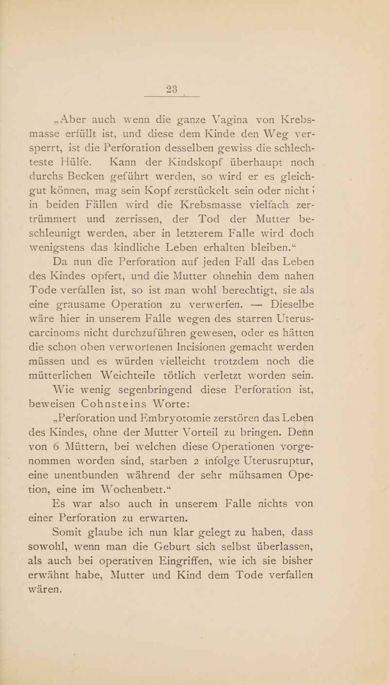 „Aber auch wenn die ganze Vagina von Krebs¬ masse erfüllt ist, und diese dem Kinde den Weg ver¬ sperrt, ist die Perforation desselben gewiss die schlech¬ teste Hülfe. Kann der Kindskopf überhaupt noch durchs Becken geführt werden, so wird er es gleich¬ gut können, mag sein Kopf zerstückelt sein oder nicht > in beiden Fällen wird die Krebsmasse vielfach zer¬ trümmert und zerrissen, der Tod der Mutter be¬ schleunigt werden, aber in letzterem Falle wird doch wenigstens das kindliche Leben erhalten bleiben.“ Da nun die Perforation auf jeden Fall das Leben des Kindes opfert, und die Mutter ohnehin dem nahen Tode verfallen ist, so ist man wohl berechtigt, sie als eine grausame Operation zu verwerfen. — Dieselbe wäre hier in unserem Falle wegen des starren Uterus- carcinoms nicht durchzuführen gewesen, oder es hätten die schon oben verworfenen Incisionen gemacht werden müssen und es würden vielleicht trotzdem noch die mütterlichen Weichteile tötlich verletzt worden sein. Wie wenig segenbringend diese Perforation ist, beweisen Cohnsteins Worte: „Perforation und Fmbryotomie zerstören das Leben des Kindes, ohne der Mutter Vorteil zu bringen. Denn von 6 Müttern, bei welchen diese Operationen vorge¬ nommen worden sind, starben 2 infolge Uterusruptur, eine unentbunden während der sehr mühsamen Ope- tion, eine im Wochenbett.“ Es war also auch in unserem Falle nichts von einer Perforation zu erwarten. Somit glaube ich nun klar gelegt zu haben, dass sowohl, wenn man die Geburt sich selbst überlassen, als auch bei operativen Eingriffen, wie ich sie bisher erwähnt habe, Mutter und Kind dem Tode verfallen waren.