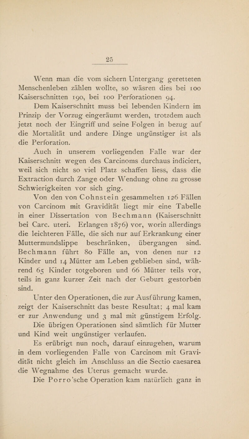 Wenn man die vom sichern Untergang geretteten Menschenleben zählen wollte, so wäsren dies bei ioo Kaiserschnitten 190, bei 100 Perforationen 94. Dem Kaiserschnitt muss bei lebenden Kindern im Prinzip der Vorzug eingeräumt werden, trotzdem auch jetzt noch der Eingriff und seine Folgen in bezug auf die Mortalität und andere Dinge ungünstiger ist als die Perforation. Auch in unserem vorliegenden Falle war der Kaiserschnitt wegen des Carcinoms durchaus indiciert, weil sich nicht so viel Platz schaffen liess, dass die Extraction durch Zange oder Wendung ohne zu grosse Schwierigkeiten vor sich ging. Von den von Cohnstein gesammelten 126 Fällen von Carcinom mit Gravidität liegt mir eine Tabelle in einer Dissertation von Bechmann (Kaiserschnitt bei Care. Uteri. Erlangen 1876) vor, worin allerdings die leichteren Fälle, die sich nur auf Erkrankung einer Muttermundslippe beschränken, übergangen sind. Bechmann führt 80 Fälle an, von denen nur 12 Kinder und 14 Mütter am Feben geblieben sind, wäh¬ rend 65 Kinder totgeboren und 66 Mütter teils vor, teils in ganz kurzer Zeit nach der Geburt gestorben sind. Unter den Operationen, die zur Ausführung kamen, zeigt der Kaiserschnitt das beste Resultat; 4 mal kam er zur Anwendung und 3 mal mit günstigem Erfolg. Die übrigen Operationen sind sämtlich für Mutter und Kind weit ungünstiger verlaufen. Es erübrigt nun noch, darauf einzugehen, warum in dem vorliegenden Falle von Carcinom mit Gravi¬ dität nicht gleich im Anschluss an die Sectio caesarea die Wegnahme des Uterus gemacht wurde. Die Porro’sche Operation kam natürlich ganz in