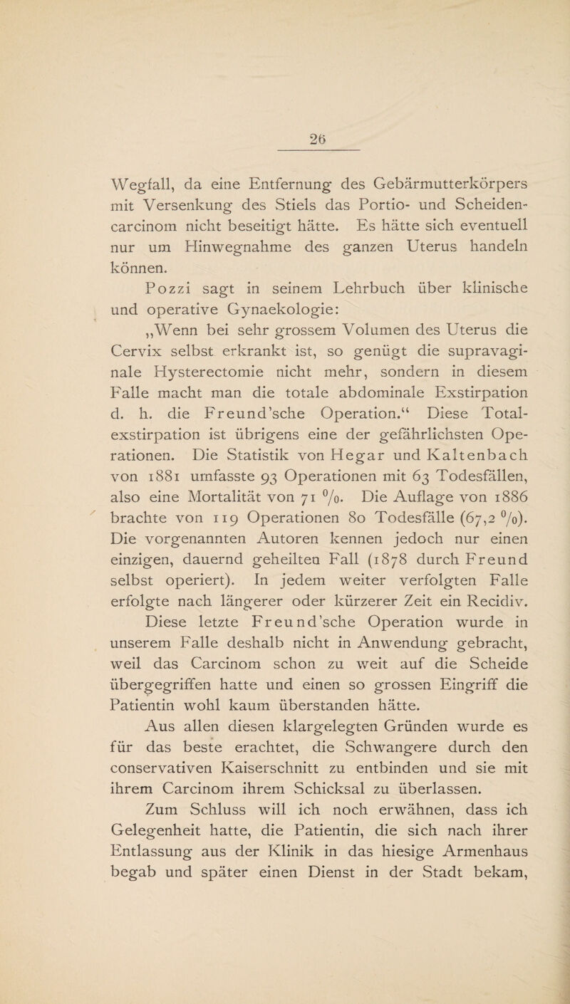 Wegfall, da eine Entfernung des Gebärmutterkörpers mit Versenkung des Stiels das Portio- und Scheiden- carcinom nicht beseitigt hätte. Es hätte sich eventuell nur um Plinwegnahme des ganzen Uterus handeln können. Pozzi sagt in seinem Lehrbuch über klinische und operative Gynaekologie: „Wenn bei sehr grossem Volumen des Uterus die Cervix selbst erkrankt ist, so genügt die supravagi¬ nale Elysterectomie nicht mehr, sondern in diesem Falle macht man die totale abdominale Exstirpation d. h. die Freund’sche Operation.“ Diese Total¬ exstirpation ist übrigens eine der gefährlichsten Ope¬ rationen. Die Statistik von Hegar und Kaltenbach von 1881 umfasste 93 Operationen mit 63 Todesfällen, also eine Mortalität von 71 °/o. Die Auflage von 1886 brachte von 119 Operationen 80 Todesfälle (67,2 °/o). Die vorgenannten Autoren kennen jedoch nur einen einzigen, dauernd geheilten Fall (1878 durch Freund selbst operiert). In jedem weiter verfolgten Falle erfolgte nach längerer oder kürzerer Zeit ein Recidiv. Diese letzte Freund’sche Operation wurde in unserem Falle deshalb nicht in Anwendung gebracht, weil das Carcinom schon zu weit auf die Scheide übergegriffen hatte und einen so grossen Eingriff die Patientin wohl kaum überstanden hätte. Aus allen diesen klargelegten Gründen wurde es für das beste erachtet, die Schwangere durch den conservativen Kaiserschnitt zu entbinden und sie mit ihrem Carcinom ihrem Schicksal zu überlassen. Zum Schluss will ich noch erwähnen, dass ich Gelegenheit hatte, die Patientin, die sich nach ihrer Entlassung aus der Klinik in das hiesige Armenhaus begab und später einen Dienst in der Stadt bekam,