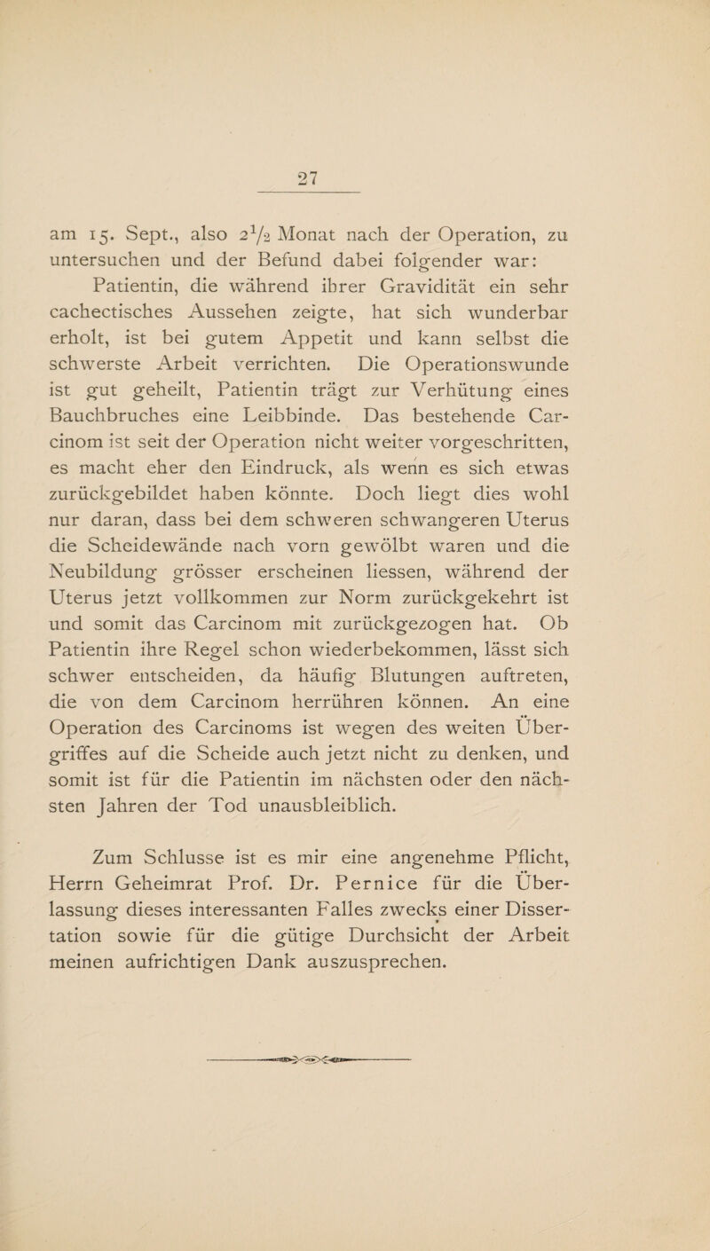 am 15. Sept., also 2x/2 Monat nach der Operation, zu untersuchen und der Befund dabei folgender war: Patientin, die während ihrer Gravidität ein sehr cachectisches Aussehen zeigte, hat sich wunderbar erholt, ist bei gutem Appetit und kann selbst die schwerste Arbeit verrichten. Die Operationswunde ist gut geheilt, Patientin trägt zur Verhütung eines Bauchbruches eine Leibbinde. Das bestehende Car- cinom ist seit der Operation nicht weiter vorgeschritten, es macht eher den Eindruck, als wenn es sich etwas zurückgebildet haben könnte. Doch liegt dies wohl nur daran, dass bei dem schweren schwangeren Uterus die Scheidewände nach vorn gewölbt waren und die Neubildung grösser erscheinen liessen, während der Uterus jetzt vollkommen zur Norm zurückgekehrt ist und somit das Carcinom mit zurückgezogen hat. Ob Patientin ihre Regel schon wiederbekommen, lässt sich schwer entscheiden, da häufig Blutungen auftreten, die von dem Carcinom herrühren können. An eine Operation des Carcinoms ist wegen des weiten Über¬ griffes auf die Scheide auch jetzt nicht zu denken, und somit ist für die Patientin im nächsten oder den näch¬ sten Jahren der Tod unausbleiblich. Zum Schlüsse ist es mir eine angenehme Pflicht, •• Herrn Geheimrat Prof. Dr. Pernice für die Über¬ lassung dieses interessanten Falles zwecks einer Disser¬ tation sowie für die gütige Durchsicht der Arbeit meinen aufrichtigen Dank auszusprechen.