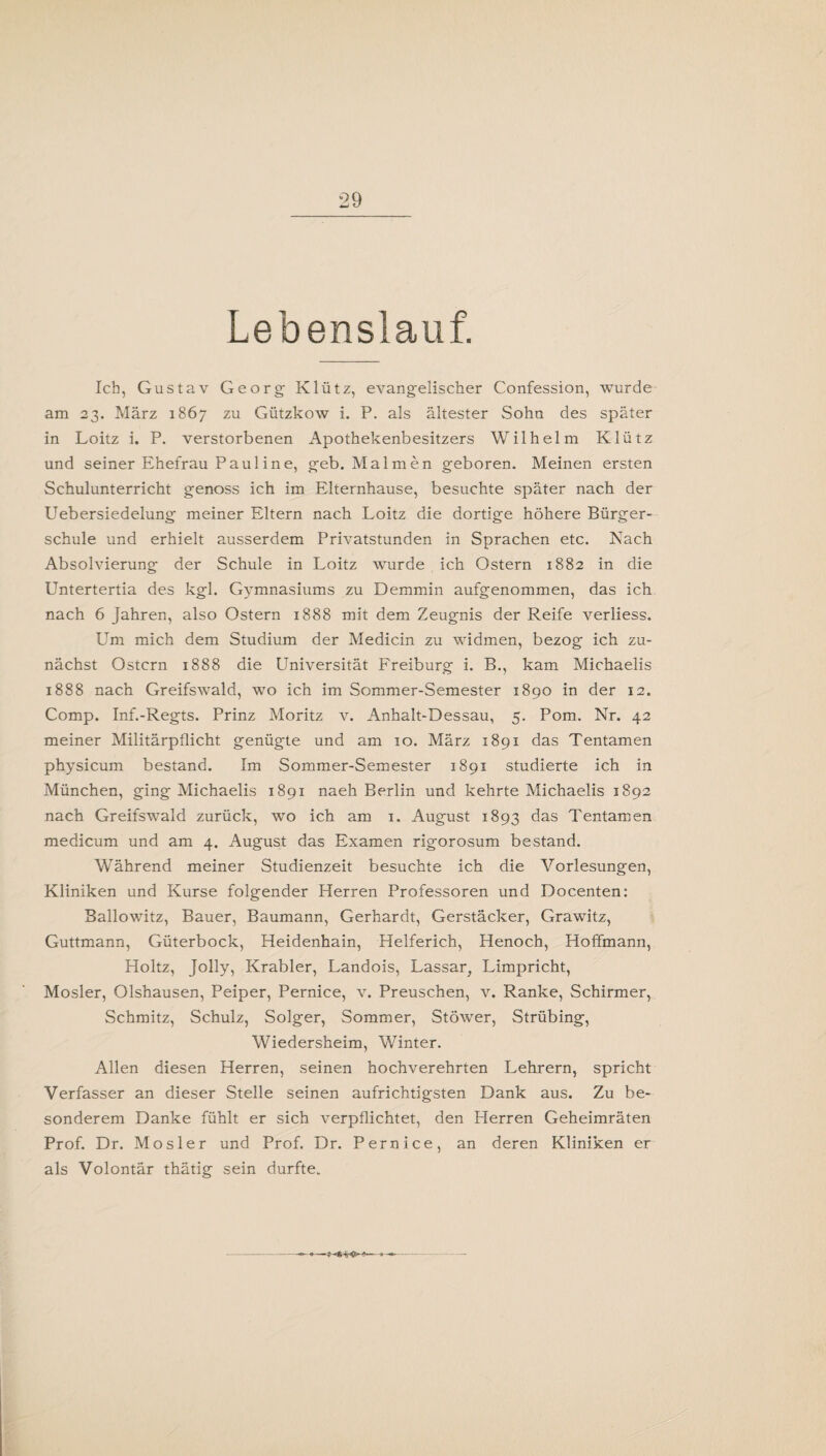 Lebenslauf. Ich, Gustav Georg Klütz, evangelischer Confession, wurde am 23. März 1867 zu Gützkow i. P. als ältester Sohn des später in Loitz i. P. verstorbenen Apothekenbesitzers Wilhelm Klütz und seiner Ehefrau Paul ine, geb. Malmen geboren. Meinen ersten Schulunterricht genoss ich im Elternhause, besuchte später nach der Uebersiedelung meiner Eltern nach Loitz die dortige höhere Bürger¬ schule und erhielt ausserdem Privatstunden in Sprachen etc. Nach Absolvierung der Schule in Loitz wurde ich Ostern 1882 in die Untertertia des kgl. Gymnasiums zu Demmin aufgenommen, das ich nach 6 Jahren, also Ostern 1888 mit dem Zeugnis der Reife verliess. Um mich dem Studium der Medicin zu widmen, bezog ich zu¬ nächst Ostern 1888 die Universität Freiburg i. B., kam Michaelis 1888 nach Greifswald, wo ich im Sommer-Semester 1890 in der 12. Comp. Inf.-Regts. Prinz Moritz v. Anhalt-Dessau, 5. Pom. Nr. 42 meiner Militärpflicht genügte und am 10. März 1891 das Tentamen physicum bestand. Im Sommer-Semester 1891 studierte ich in München, ging Michaelis 1891 naeh Berlin und kehrte Michaelis 1892 nach Greifswald zurück, wo ich am 1. August 1893 das Tentamen medicum und am 4. August das Examen rigorosum bestand. Während meiner Studienzeit besuchte ich die Vorlesungen, Kliniken und Kurse folgender Herren Professoren und Docenten: Ballowitz, Bauer, Baumann, Gerhardt, Gerstäcker, Grawitz, Guttmann, Güterbock, Heidenhain, Helferich, Henoch, Hoffmann, Holtz, Jolly, Krabler, Landois, Lassar, Limpricht, Mosler, Olshausen, Peiper, Pernice, v. Preuschen, v. Ranke, Schirmer, Schmitz, Schulz, Solger, Sommer, Stöwer, Strübing, Wiedersheim, Winter. Allen diesen Herren, seinen hochverehrten Lehrern, spricht Verfasser an dieser Stelle seinen aufrichtigsten Dank aus. Zu be¬ sonderem Danke fühlt er sich verpflichtet, den Herren Geheimräten Prof. Dr. Mosler und Prof. Dr. Pernice, an deren Kliniken er als Volontär thätig sein durfte.