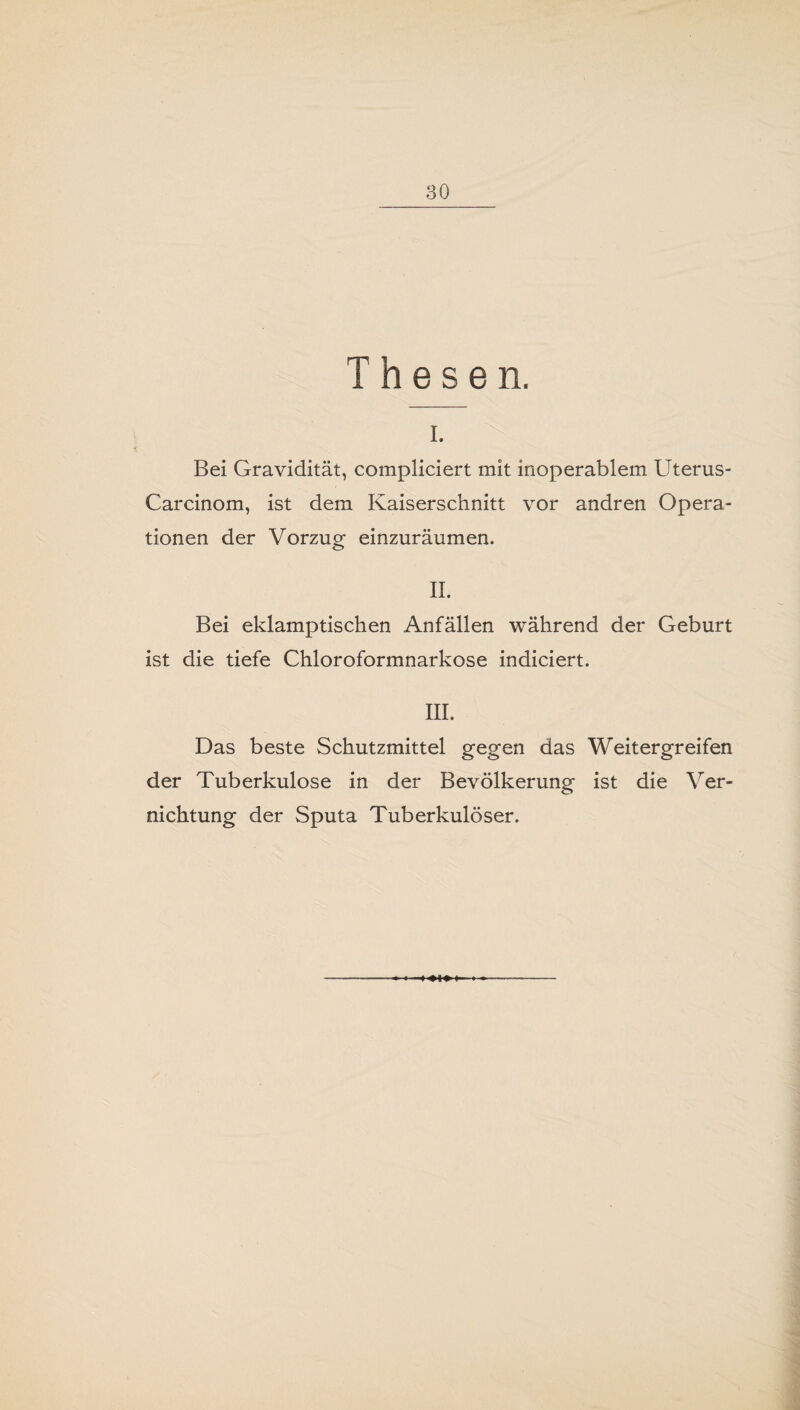 Thesen. I. Bei Gravidität, compliciert mit inoperablem Uterus- Carcinom, ist dem Kaiserschnitt vor andren Opera¬ tionen der Vorzug einzuräumen. II. Bei eklamptischen Anfällen während der Geburt ist die tiefe Chloroformnarkose indiciert. III. Das beste Schutzmittel gegen das Weitergreifen der Tuberkulose in der Bevölkerung ist die Ver¬ nichtung der Sputa Tuberkulöser.