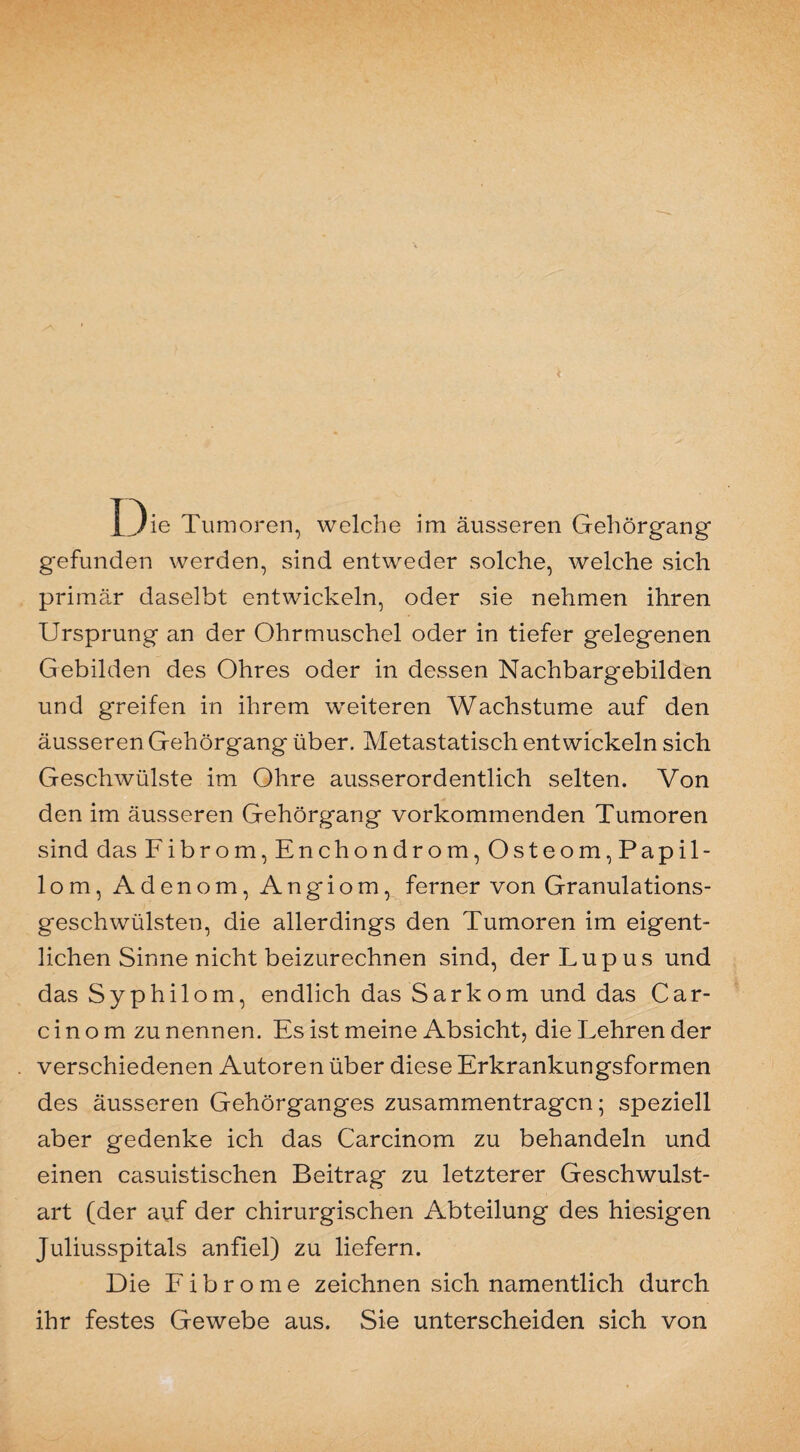 gefunden werden, sind entweder solche, welche sich primär claselbt entwickeln, oder sie nehmen ihren Ursprung an der Ohrmuschel oder in tiefer gelegenen Gebilden des Ohres oder in dessen Nachbargebilden und greifen in ihrem weiteren Wachstume auf den äusseren Gehörgang über. Metastatisch entwickeln sich Geschwülste im Ohre ausserordentlich selten. Von den im äusseren Gehörgang vorkommenden Tumoren sind das Fibrom, Enchondrom, Osteom,Papil¬ lom, Adenom, Angiom, ferner von Granulations¬ geschwülsten, die allerdings den Tumoren im eigent¬ lichen Sinne nicht beizurechnen sind, der Lupus und das Syphilom, endlich das Sarkom und das Car- c i n o m zu nennen. Es ist meine Absicht, die Lehren der verschiedenen Autoren über diese Erkrankungsformen des äusseren Gehörganges Zusammentragen; speziell aber gedenke ich das Carcinom zu behandeln und einen casuistischen Beitrag zu letzterer Geschwulst¬ art (der auf der chirurgischen Abteilung des hiesigen Juliusspitals anfiel) zu liefern. Die Fibrome zeichnen sich namentlich durch ihr festes Gewebe aus. Sie unterscheiden sich von