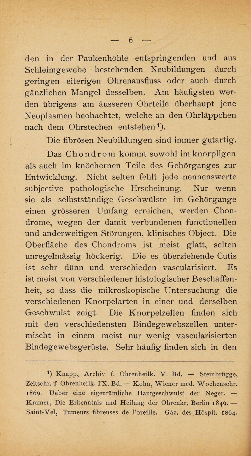 den in der Paukenhöhle entspringenden und aus Schleimgewebe bestehenden Neubildungen durch geringen eiterigen Ohrenausfluss oder auch durch gänzlichen Mangel desselben. Am häufigsten wer¬ den übrigens am äusseren Ohrteile überhaupt jene Neoplasmen beobachtet, welche an den Ohrläppchen nach dem Ohrstechen entstehen1). Die fibrösen Neubildungen sind immer gutartig. Das Chondrom kommt sowohl im knorpligen als auch im knöchernen Teile des Gehörganges zur Entwicklung. Nicht selten fehlt jede nennenswerte subjective pathologische Erscheinung. Nur wenn sie als selbstständige Geschwülste im Gehörgange einen grösseren Umfang erreichen, werden Chon¬ drome, wegen der damit verbundenen functionellen und anderweitigen Störungen, klinisches Object. Die Oberfläche des Chondroms ist meist glatt, selten unregelmässig höckerig. Die es überziehende Cutis ist sehr dünn und verschieden vascularisiert. Es ist meist von verschiedener histologischer Beschaffen¬ heit, so dass die mikroskopische Untersuchung die verschiedenen Knorpelarten in einer und derselben Geschwulst zeigt. Die Knorpelzellen finden sich mit den verschiedensten Bindegewebszellen unter¬ mischt in einem meist nur wenig vascularisierten Bindegewebsgerüste. Sehr häufig finden sich in den *) Knapp, Archiv f. Ohrenheilk. V. Bd. — Steinbrügge, Zeitschr. f. Ohrenheilk. IX. Bd. — Kohn, Wiener med. Wochenschr. 1869. Ueber eine eigentümliche Hautgeschwulst der Neger. — Kramer, Die Erkenntnis und Heilung der Ohrenkr. Berlin 1849. — Saint-Vel, Tumeurs fibreuses de l’oreille. Gäz. des JHöspit 1864.