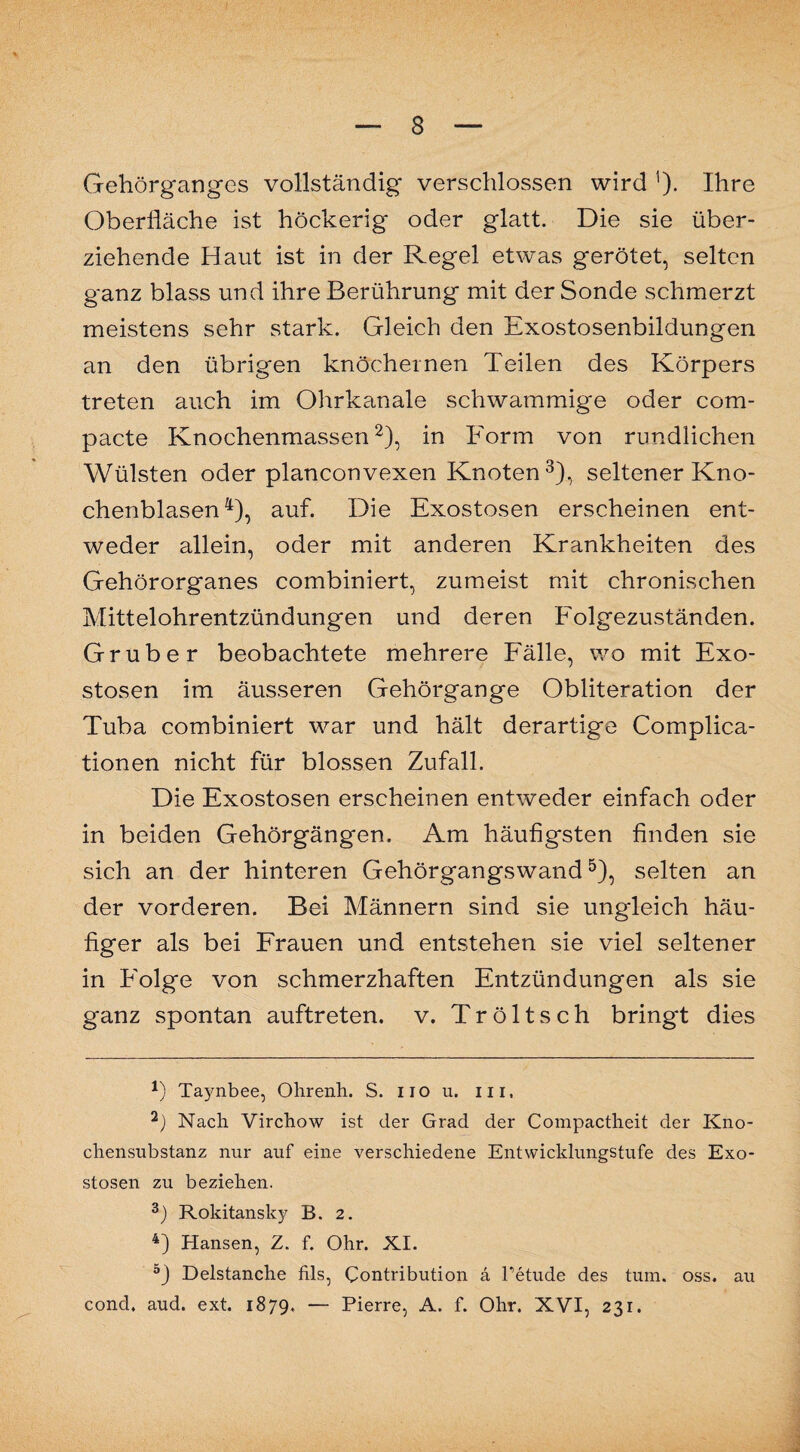 Gehörganges vollständig verschlossen wird 1). Ihre Oberfläche ist höckerig oder glatt. Die sie über¬ ziehende Haut ist in der Regel etwas gerötet, selten ganz blass und ihre Berührung mit der Sonde schmerzt meistens sehr stark. Gleich den Exostosenbildungen an den übrigen knöchernen Teilen des Körpers treten auch im Ohrkanale schwammige oder com¬ pacte Knochenmassen2), in Form von rundlichen Wülsten oder planconvexen Knoten3), seltener Kno¬ chenblasen 4), auf. Die Exostosen erscheinen ent¬ weder allein, oder mit anderen Krankheiten des Gehörorganes combiniert, zumeist mit chronischen Mittelohrentzündungen und deren Folgezuständen. Grube r beobachtete mehrere Fälle, wo mit Exo¬ stosen im äusseren Gehörgange Obliteration der Tuba combiniert war und hält derartige Complica- tionen nicht für blossen Zufall. Die Exostosen erscheinen entweder einfach oder in beiden Gehörgängen. Am häufigsten finden sie sich an der hinteren Gehörgangswand5), selten an der vorderen. Bei Männern sind sie ungleich häu¬ figer als bei Frauen und entstehen sie viel seltener in Folge von schmerzhaften Entzündungen als sie ganz spontan auftreten. v. Tröltsch bringt dies *) Taynbee, Olirenh. S. iio u. m, 2) Nach Virchow ist der Grad der Compactheit der Kno¬ chensubstanz nur auf eine verschiedene Entwicklungstufe des Exo¬ stosen zu beziehen. 3) Rokitansky B. 2. 4) Hansen, Z. f. Ohr. XI. 5) Delstanche fils, Contribution ä retude des tum. oss. au concl, aud. ext. 1879. — Pierre, A. f. Ohr. XVI, 231.