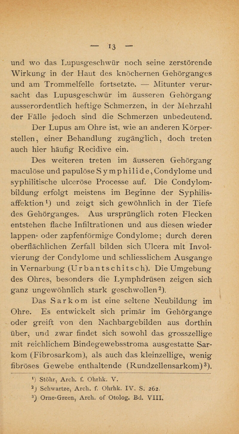 und wo das Lupusgeschwür noch seine zerstörende Wirkung in der Haut des knöchernen Gehörganges und am Trommelfelle fortsetzte. — Mitunter verur¬ sacht das Lupusgeschwür im äusseren Gehörgang ausserordentlich heftige Schmerzen, in der Mehrzahl der Fälle jedoch sind die Schmerzen unbedeutend. Der Lupus am Ohre ist, wie an anderen Körper¬ stellen, einer Behandlung zugänglich, doch treten auch hier häufig Recidive ein. Des weiteren treten im äusseren Gehörgang maculöse und papulöse Symphilide, Condylome und syphilitische ulceröse Processe auf. Die Condylom¬ bildung erfolgt meistens im Beginne der Syphilis¬ affektion j) und zeigt sich gewöhnlich in der Tiefe des Gehörganges. Aus ursprünglich roten Flecken entstehen flache Infiltrationen und aus diesen wieder lappen- oder zapfenförmige Condylome; durch deren oberflächlichen Zerfall bilden sich Ulcera mit Invol- vierung der Condylome und schliesslichem Ausgange in Vernarbung (Urbantschitsch). Die Umgebung des Ohres, besonders die Lymphdrüsen zeigen sich ganz ungewöhnlich stark geschwollen2). Das Sarkom ist eine seltene Neubildung im Ohre. Es entwickelt sich primär im Gehörgange oder greift von den Nachbargebilden aus dorthin über, und zwar findet sich sowohl das grosszeilige mit reichlichem Bindegewebsstroma ausgestatte Sar¬ kom (Fibrosarkom), als auch das kleinzellige, wenig fibröses Gewebe enthaltende (Rundzellensarkom)3). *) Stöhr, Arch. f. Ohrhk. V. 2J Schwartze, Arcli. f. Ohrhk. IV. S. 262. 3) Orne-Green, Arch. of Otolog. Bd. VIII.