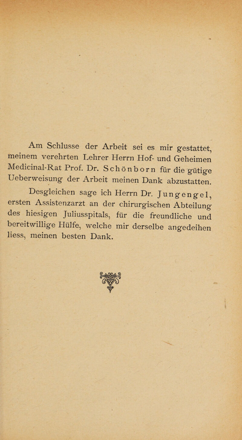 Am Schlüsse der Arbeit sei es mir gestattet, meinem verehrten Lehrer Herrn Hof- und Geheimen Medicinal-Rat Prof. Dr. Schönborn für die gütige Ueberweisung der Arbeit meinen Dank abzustatten. Desgleichen sage ich Herrn Dr. Jungengel, ersten Assistenzarzt an der chirurgischen Abteilung- des hiesigen Juliusspitals, für die freundliche und bereitwillige Hülfe, welche mir derselbe angedeihen liess, meinen besten Dank, T