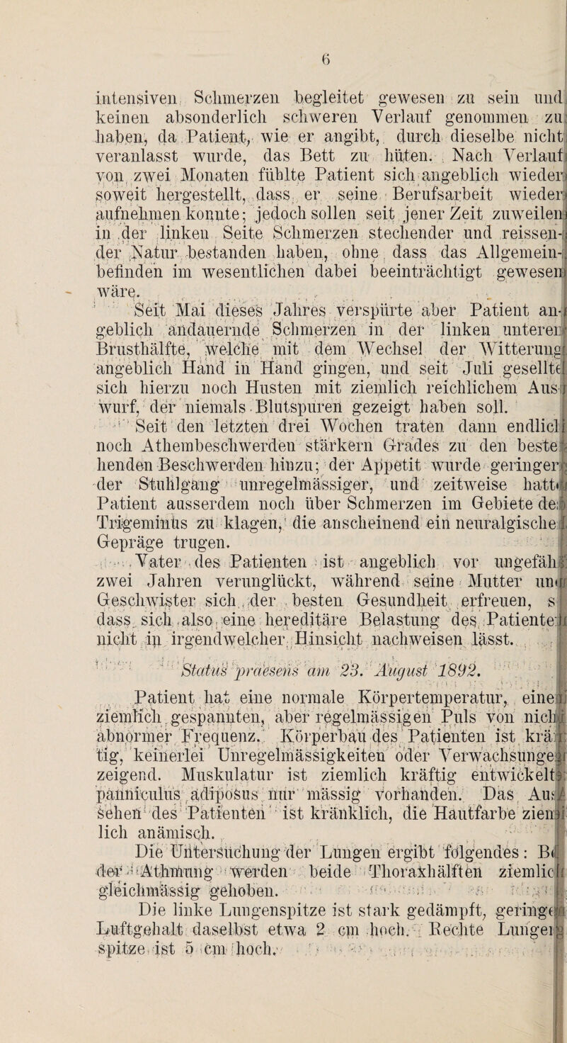 intensiven Schmerzen hegleitet gewesen zu sein und keinen absonderlich schweren Verlauf genommen zu haben, da Patient, wie er angibt, durch dieselbe nicht veranlasst wurde, das Bett zu hüten. Nach Verlauf von zwei Monaten fühlte Patient sich angeblich wieder) soweit hergestellt, dass er seine Berufsarbeit wiederj aufnehmen konnte; jedoch sollen seit jener Zeit zuweilen in der linken Seite Schmerzen stechender und reissen-r der Natur bestanden haben, ohne dass das Allgemein-! befinden im wesentlichen dabei beeinträchtigt gewesen wäre. , :. Seit Mai dieses Jahres verspürte aber Patient an¬ geblich andauernde Schmerzen in der linken unterer Brusthälfte, welche mit dem Wechsel der Witterung angeblich Hand in Hand gingen, und seit Juli gesellte sich hierzu noch Husten mit ziemlich reichlichem Aus; wurf, der niemals Blutspuren gezeigt haben soll. Seit den letzten drei Wochen traten dann endlicli noch Athembeschwerden stärkern Grades zu den beste¬ henden Beschwerden hinzu; der Appetit wurde geringer- der Stuhlgang unregelmässiger, und zeitweise hatte- Patient ausserdem noch über Schmerzen im Gebiete de::) Trigeminus zu klagen, die anscheinend ein neuralgische : Gepräge trugen. Vater des Patienten ist angeblich vor ungefähr zwei Jahren verunglückt, während seine Mutter um i Geschwister sich, der besten Gesundheit erfreuen, s dass. sich also eine hereditäre Belastung des Patienteil nicht dp. irgendwelcher; Hinsicht nachweisen lässt. ’J Status ])r(iesens am 23. Äugust 1892. Patient hat eine normale Körpertemperatur, eine j ziemlich gespannten, aber regelmässigen Puls von niclij abnormer Frequenz. Körperbau des Patienten ist krä; I tig, keinerlei Unregelmässigkeiten oder Verwachsungen i zeigend. Muskulatur ist ziemlich kräftig entwickelt pänniculüs ädipoSus nur mässig vorhanden. Das AuG Sehen1 des Patienten ist kränklich, die Hautfarbe zienu lieh anämisch. 1 .• ,  «| 1 , ( ; | Die Untersuchung der Lungen ergibt folgendes: B<! 4er s Athmung werden beide Thoraxhälften ziem 1 io gleichmässig gehoben. c ■ , W /; Die linke Lungenspitze ist stark gedämpft, geringe Luftgehalt daselbst etwa 2 cm hoch. Kechte Lungei spitze ist 5 cm hoch. . i n