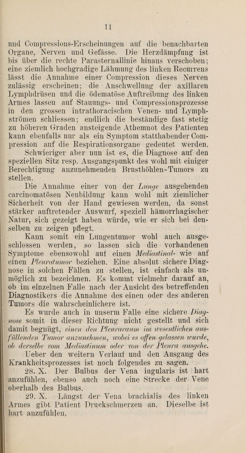 und Compressions-Er scheinungen auf die benachbarten Organe, Nerven und Gefässe. Die Herzdämpfung ist bis über die rechte Parasternallinie hinaus verschoben; eine ziemlich hochgradige Lähmung des linken Recurrens lässt die Annahme einer Compression dieses Nerven zulässig erscheinen; die Anschwellung der axillaren Lymphdrüsen und die ödematöse Auftreibung des linken Armes lassen auf Stauungs- und Compressionsprozesse in den grossen intrathoracischen Venen- und Lymph- strömen schliessen; endlich die beständige fast stetig zu höheren Graden ansteigende Athemnot des Patienten kann ebenfalls nur als ein Symptom statthabender Com¬ pression auf die Respirationsorgane gedeutet werden. Schwieriger aber nun ist es, die Diagnose auf den speziellen Sitz resp. Ausgangspunkt des wohl mit einiger Berechtigung anzunehmenden Brusthöhlen-Tumors zu stellen. Die Annahme einer von der Lunge ausgehenden carcinomatösen Neubildung kann wohl mit ziemlicher Sicherheit von der Hand gewiesen werden, da sonst stärker auftretender Auswurf, speziell hämorrhagischer Natur, sich gezeigt haben würde, wie er sich bei den¬ selben zu zeigen pflegt. Kann somit ein Lungentumor wohl auch ausge¬ schlossen werden, so lassen sich die vorhandenen Symptome ebensowohl auf einen Mediastinal- wie auf einen Pleuratumor beziehen. Eine absolut sichere Diag¬ nose in solchen Fällen zu stellen, ist einfach als un¬ möglich zu bezeichnen. Es kommt vielmehr darauf an, ob im einzelnen Falle nach der Ansicht des betreffenden Diagnostikers die Annahme des einen oder des anderen Tumors die wahrscheinlichere ist. Es wurde auch in unserm Falle eine sichere Diag¬ nose somit in dieser Richtung nicht gestellt und sich damit begnügt, einen den Pleuraraum im wesentlichen aus¬ fallenden Tumor anzunehmen, wobei es offen gelassen wurde, ob derselbe vom Mediastinum oder von der Pleura ausgehe. Ueber den weitern Verlaut und den Ausgang des Krankheitsprozesses ist noch folgendes zu sagen. 28. X. Der Bulbus der Vena iugularis ist hart anzufühlen, ebenso auch noch eine Strecke der Vene oberhalb des Bulbus. 29. X. Längst der Vena brachialis des linken Armes gibt Patient Druckschmerzen an. Dieselbe ist, hart anzufühlen.