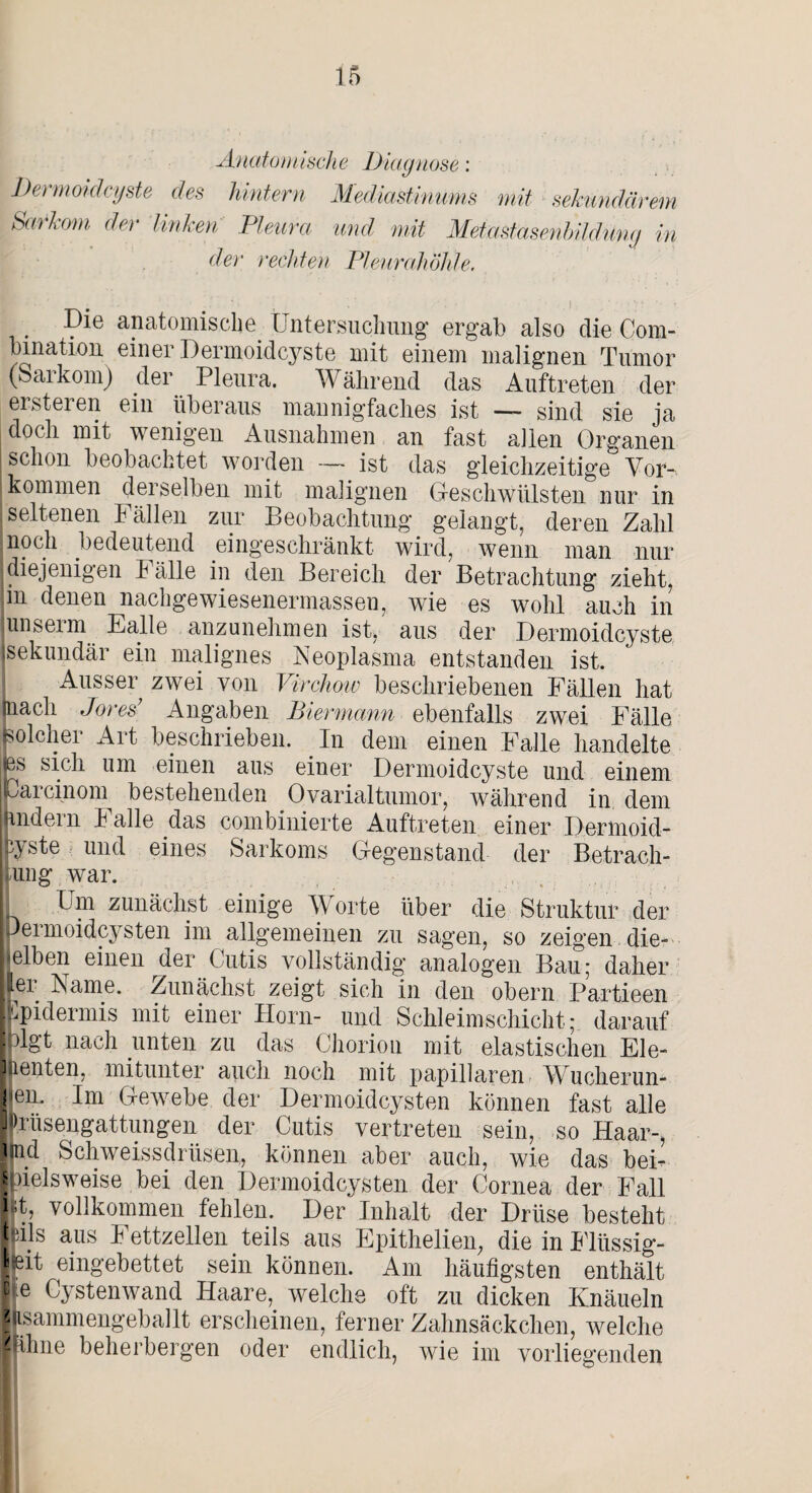 Anatomische Diagnose: Dermoidcyste des hintern Mediastinum mit sekundärem Sarkom der linken Pleura und mit Metastasenbildiing in der rechten Pleurahöhle. Die anatomische Untersuchung ergab also die Com- bmation einer Dermoidcyste mit einem malignen Tumor (Sarkom) der Pleura. Während das Auftreten der ersteren ein überaus mannigfaches ist — sind sie ja doch mit wenigen Ausnahmen an fast allen Organen schon beobachtet worden — ist das gleichzeitige Vor¬ kommen derselben mit malignen Geschwülsten nur in seltenen Fällen zur Beobachtung gelangt, deren Zahl noch bedeutend eingeschränkt wird, wenn man nur diejenigen hälle in den Bereich der Betrachtung zieht, in denen nacligewiesenermassen, wie es wohl auch in lunseim Falle anzunehmen ist, aus der Dermoidcyste isekundär ein malignes Neoplasma entstanden ist. Ausser zwei von Virchmv beschriebenen Fällen hat (nach Jores’ Angaben Biermann ebenfalls zwei Fälle solcher Art beschrieben. In dem einen Falle handelte |es sick um einen aus einer Dermoidcyste und einem parcinom bestehenden Ovarialtumor, während in dem andern Falle das combinierte Auftreten einer Dermoid- hyste und eines Sarkoms Gegenstand der Betrach¬ tung war. Um zunächst einige Worte über die Struktur der permoidcysten im allgemeinen zu sagen, so zeigen die¬ selben einen der Cutis vollständig analogen Bau; daher ter Name. Zunächst zeigt sich in den obern Partieen Cpidermis mit einer Horn- und Schleimschicht; darauf plgt nach unten zu das Chorion mit elastischen Ele¬ menten, mitunter auch noch mit papillären Wucherun¬ gen. Im Gewebe der Dermoidcysten können fast alle iPrüsengattungen der Cutis vertreten sein, so Haar-, P.d Schweissdrüsen, können aber auch, wie das bei¬ spielsweise bei den Dermoidcysten der Cornea der Fall 1*1, vollkommen fehlen. Der Inhalt der Drüse besteht Ipijs aus Fettzellen teils aus Epithelien, die in Flüssig¬ st eingebettet sein können. Am häufigsten enthält c e Cystenwand Haare, welche oft zu dicken Knäueln z isammengeballt erscheinen, ferner Zahnsäckchen, welche IHhne beherbergen oder endlich, wie im vorliegenden