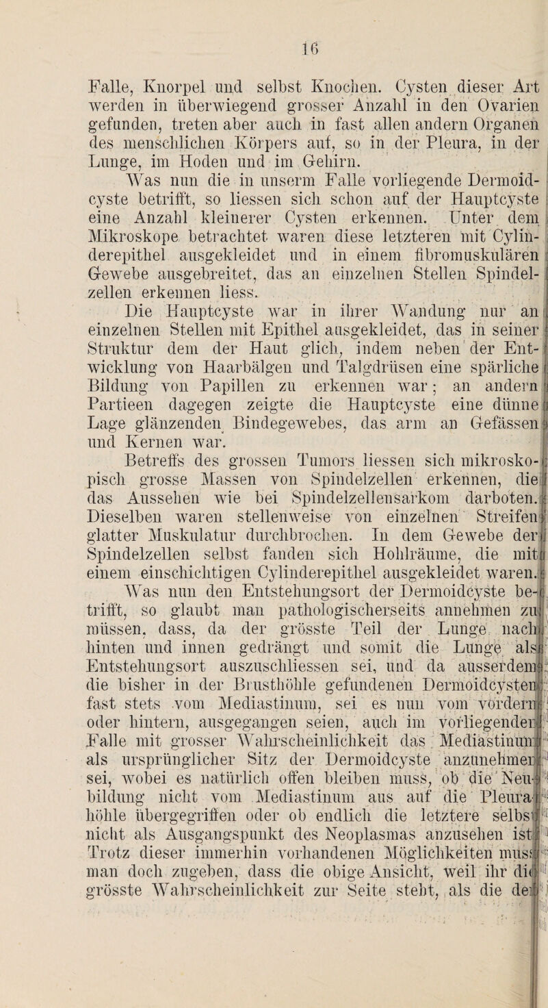 Falle, Knorpel und selbst Knochen. Cysten dieser Art werden in überwiegend grosser Anzahl in den Ovarien gefunden, treten aber auch in fast allen andern Organen des menschlichen Körpers auf, so in der Pleura, in der Lunge, im Hoden und im Gehirn. Was nun die in unserm Falle vorliegende Dermoid¬ cyste betrifft, so liessen sich schon auf der Hauptcyste eine Anzahl kleinerer Cysten erkennen. Unter dem Mikroskope betrachtet waren diese letzteren mit Cyliü- derepithel ausgekleidet und in einem fibromuskulären Gewebe ausgebreitet, das an einzelnen Stellen Spindel- : zellen erkennen Hess. Die Hauptcyste war in ihrer Wandung nur an i einzelnen Stellen mit Epithel ausgekleidet, das in seiner £ Struktur dem der Haut glich, indem neben der Ent-j Wicklung von Haarbälgen und Talgdrüsen eine spärliche | Bildung von Papillen zu erkennen war; an andern ri Partieen dagegen zeigte die Hauptcyste eine dünne | Lage glänzenden Bindegewebes, das arm an Gelassen3 und Kernen war. Betreffs des grossen Tumors liessen sich mikrosko-; pisch grosse Massen von Spindelzellen erkennen, die \ das Aussehen wie bei Spindelzellensarkom darboten, f Dieselben waren stellenweise von einzelnen Streifen! glatter Muskulatur durchbrochen. In dem Gewebe der>j Spindelzellen selbst fanden sich Hohlräume, die mit| einem einschichtigen Cylinderepithel ausgekleidet waren. I Was nun den Entstehungsort der Dermoidcyste be-c trifft, so glaubt man pathologischerseits annehmen zu: müssen, dass, da der grösste Teil der Lunge nach hinten und innen gedrängt und somit die Lunge als Entstehungsort auszuschliessen sei, und da ausserdem die bisher in der Brusthöhle gefundenen DermoidcysteiU: fast stets vom Mediastinum, sei es nun vom vordem i oder hintern, ausgegangen seien, auch im vorliegenden I. Falle mit grosser Wahrscheinlichkeit das Mediastinum als ursprünglicher Bitz der Dermoidcyste anzunehmer sei, wobei es natürlich offen bleiben muss, ob die Neu-, bildung nicht vom Mediastinum aus auf die Pleura i höhle übergegriffen oder ob endlich die letztere selbs nicht als Ausgangspunkt des Neoplasmas anzusehen ist| Trotz dieser immerhin vorhandenen Möglichkeiten mte man doch zugeben, dass die obige Ansicht, weil ihr dit i grösste Wahrscheinlichkeit zur Seite steht, als die de#