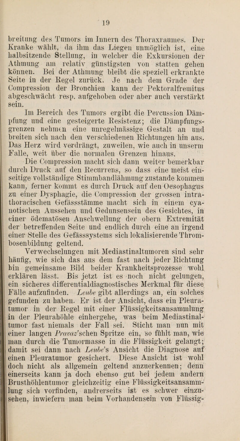 breitung des Tumors im Innern des Thoraxraumes. Der Kranke wählt, da ihm das Liegen unmöglich ist, eine halbsitzende Stellung, in welcher die Exkursionen der Athmung am relativ günstigsten von statten gehen können. Bei der Athmung bleibt die speziell erkrankte Seite in der Regel zurück. Je nach dem Grade der Compression der Bronchien kann der Pektoralfremitus abgeschwächt resp. aufgehoben oder aber auch verstärkt sein. Im Bereich des Tumors ergibt die Percussion Däm¬ pfung und eine gesteigerte Resistenz; die Dämpfungs¬ grenzen nehmen eine unregelmässige Gestalt an und breiten sich nach den verschiedenen Richtungen hin aus. Das Herz wird verdrängt, zuweilen, wie auch in unserm Falle, weit über die normalen Grenzen hinaus. Die Compression macht sich dann weiter bemerkbar durch Druck auf den Recurrens, so dass eine meist ein¬ seitige vollständige Stimmbandlähmung zustande kommen kann, ferner kommt es durch Druck auf den Oesophagus zu einer Dysphagie, die Compression der grossen intra- thoraeischen Gefässstämme macht sich in einem cya- notisclien Aussehen und Gedunsensein des Gesichtes, in einer ödematösen Anschwellung der obern Extremität der betreffenden Seite und endlich durch eine an irgend einer Stelle des Gefässsystems sich lokalisierende Throm¬ bosenbildung geltend. Verwechselungen mit Mediastinaltumoren sind sehr häufig, wie sich das aus dem fast nach jeder Richtung hin gemeinsame Bild beider Krankheitsprozesse wohl erklären lässt. Bis jetzt ist es noch nicht gelungen, ein sicheres differentialdiagnostisches Merkmal für diese Fälle aufzufinden. Leute gibt allerdings an, ein solches gefunden zu haben. Er ist der Ansicht, dass ein Pleura¬ tumor in der Regel mit einer Flüssigkeitsansammlung I in der Pleurahöhle einhergehe, was beim Mediastinal¬ tumor fast niemals der Fall sei. Sticht man nun mit ill einer langen Pravaz’sehen Spritze ein, so fühlt man, wie I man durch die Tumormasse in die Flüssigkeit gelangt; damit sei dann nach Leute’s Ansicht die Diagnose auf einen Pleuratumor gesichert. Diese Ansicht ist wohl doch nicht als allgemein geltend anzuerkennen; denn einerseits kann ja doch ebenso gut bei jedem andern I Brusthöhlentumor gleichzeitig eine Flüssigkeitsansamm- I Jung sich vorfinden, andrerseits ist es schwer einzu- I sehen, inwiefern man beim Vorhandensein von Flüssig-