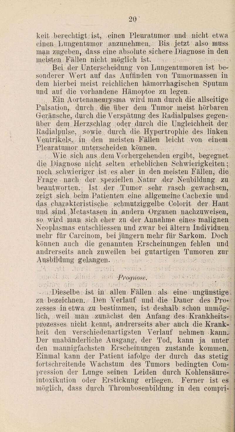 keif berechtigt; ist, einen Pleuratumor und nicht etwa einen; LungentuniQV anzunehmen. Bis jetzt also muss man zugeben, dass eine absolute sichere Diagnose in den meisten Fällen nicht möglich ist. • • Bei der Unterscheidung von Lungentumoren ist be¬ sonderer Wert auf das Auffinden von Tumormassen in dem hierbei meist reichlichen hämorrhagischen Sputum und auf die vorhandene Hämoptoe zu legen. Ein Aortenaneurysma wird man durch die allseitige Pulsation, durch, die über dein Tumor meist hörbaren Geräusche, durch die Verspätung des Kadialpulses gegen¬ über dem. Herzschlag oder durch die Ungleichheit der Badialpulse, sowie durch die Hypertrophie des linken Ventrikels,, in den meisten Fällen leicht von einem Pleuratumor unterscheiden können. Wie sich aus dem Vorhergehenden ergibt, begegnet die Diagnose nicht selten erheblichen Schwierigkeiten; noch schwieriger ist eg aber in den meisten Fällen, die Frage nach der speziellen ,Natur .der Neubildung zu beantworten,. Ist der Tumor sehr rasch gewachsen, zeigt sich beim Patienten. eine allgemeine Cachexie und das ßharakteristisc.he schmutziggelbe Colorit der Haut und :sind .Metastasen in andern Organen nachzuweisen, SO: wird man sich eher zu der Annahme eines malignen Neoplasmas entschlossen und zwar bei ältern Individuen mehr für Carcinom, bei Jüngern mehr für Sarkom. Doch können auch die genannten Erscheinungen fehlen und andrerseits auch zuweilen bei gutartigen Tumoren zur Ausbildung gelangen. ■■-A f * Ä * ’i ..' * . „ . \ , j r\ ' ♦ - | « U • . ‘ ' ' ’ '• ‘ -4 _ . ’ V • . ' 4 » » : •; • : : . * Uie Ks Prognose, - n Dieselbe ist in allen Fällen als eine ungünstige zu bezeichnen. Den Verlauf und die Dauer des Pro¬ zesses in etwa zu bestimmen, ist deshalb schon unmög¬ lich, weil man zunächst den Anfang des Krankheits¬ prozesses nicht kennt,-andrerseits aber auch die Krank¬ heit den verschiedenartigsten Verlauf nehmen kann. Der unabänderliche Ausgang, der Tod, kann ja unter den mannigfachsten Erscheinungen zustande kommen. Einmal kann der Patient infolge der durch das stetig fortschreitende Wachstum des Tumors bedingten Com- pression der Lunge seinen Leiden durch Kohlensäure- intoxikution oder Erstickung erliegen. Ferner ist es möglich, dass durch Thrombosenbildung in den compri-