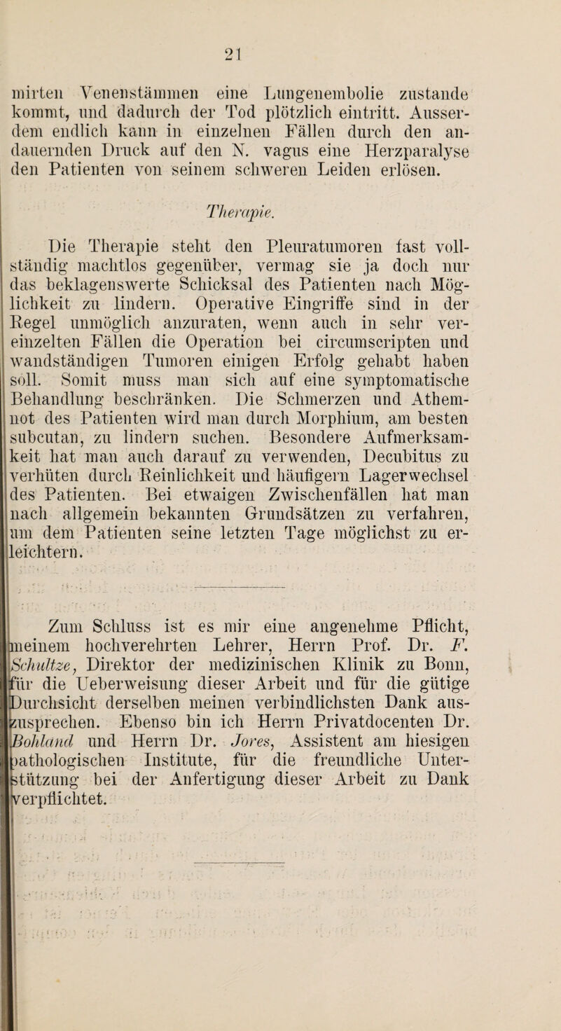 mirten YenenStämmen eine Lungenembolie zustande kommt, und dadurch der Tod plötzlich eintritt. Ausser¬ dem endlich kann in einzelnen Fällen durch den an¬ dauernden Druck auf den N. vagus eine Herzparalyse den Patienten von seinem schweren Leiden erlösen. Therapie. Die Therapie steht den Pleuratumoren fast voll¬ ständig machtlos gegenüber, vermag sie ja doch nur das beklagenswerte Schicksal des Patienten nach Mög¬ lichkeit zu lindern. Operative Eingriffe sind in der Kegel unmöglich anzuraten, wenn auch in sehr ver¬ einzelten Fällen die Operation bei circumscripten und wandständigen Tumoren einigen Erfolg gehabt haben soll. Somit muss man sich auf eine symptomatische Behandlung beschränken. Die Schmerzen und Athem- not des Patienten wird man durch Morphium, am besten subcutan, zu lindern suchen. Besondere Aufmerksam¬ keit hat man auch darauf zu verwenden, Decubitus zu verhüten durch Reinlichkeit und häufigem Lager Wechsel des Patienten. Bei etwaigen Zwischenfällen hat man nach allgemein bekannten Grundsätzen zu verfahren, um dem Patienten seine letzten Tage möglichst zu er¬ leichtern. Zum Schluss ist es mir eine angenehme Pflicht, meinem hochverehrten Lehrer, Herrn Prof. Dr. F. Schnitze, Direktor der medizinischen Klinik zu Bonn, für die Ueberweisung dieser Arbeit und für die gütige Durchsicht derselben meinen verbindlichsten Dank aus¬ zusprechen. Ebenso bin ich Herrn Privatdocenten Dr. I Bohland und Herrn Dr. Jores, Assistent am hiesigen pathologischen Institute, für die freundliche Unter¬ stützung bei der Anfertigung dieser Arbeit zu Dank I verpflichtet.