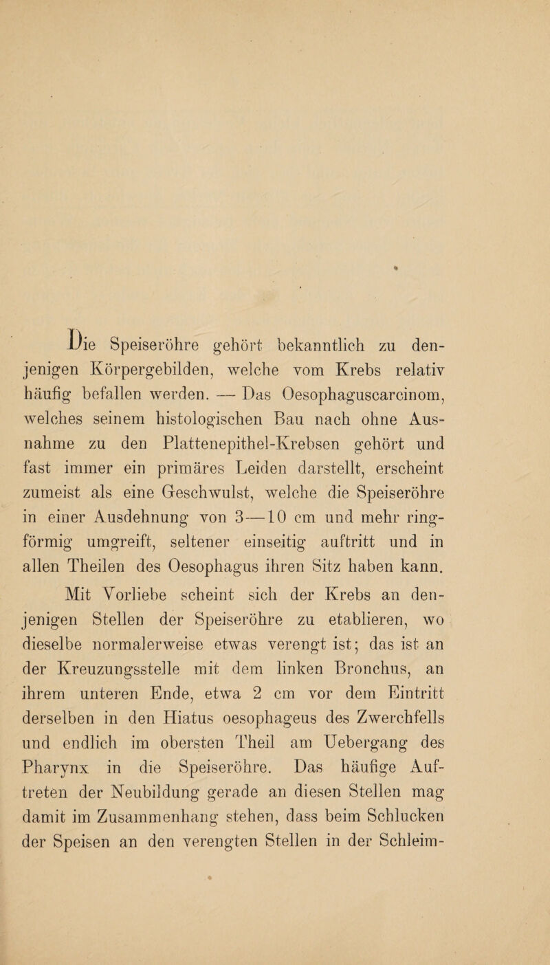 JJie Speiseröhre gehört bekanntlich zu den¬ jenigen Körpergebilden, welche vom Krebs relativ häufig befallen werden. — Das Oesopbaguscarcinom, welches seinem histologischen Bau nach ohne Aus» nähme zu den Plattenepithel-Krebsen gehört und fast immer ein primäres Leiden darstellt, erscheint zumeist als eine Geschwulst, welche die Speiseröhre in einer Ausdehnung von 3—10 cm und mehr ring¬ förmig umgreift, seltener einseitig auftritt und in allen Theilen des Oesophagus ihren Sitz haben kann. Mit Vorliebe scheint sich der Krebs an den¬ jenigen Stellen der Speiseröhre zu etablieren, wo dieselbe normalerweise etwas verengt ist; das ist an der Kreuzungsstelle mit dem linken Bronchus, an ihrem unteren Ende, etwa 2 cm vor dem Eintritt derselben in den Hiatus oesophageus des Zwerchfells und endlich im obersten Theil am Uebergang des Pharynx in die Speiseröhre. Das häufige Auf¬ treten der Neubildung gerade an diesen Stellen mag damit im Zusammenhang stehen, dass beim Schlucken der Speisen an den verengten Stellen in der Schleim-