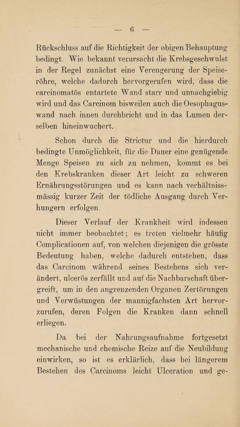 Rückschluss auf die Richtigkeit der obigen Behauptung bedingt. Wie bekannt verursacht die Krebsgeschwulst in der Regel zunächst eine Verengerung der Speise¬ röhre, welche dadurch hervorgerufen wird, dass die carcinomatös entartete Wand starr und unnachgiebig wird und das Carcinora bisweilen auch die Oesophagus- wand nach innen durchbricht und in das Lumen der¬ selben hineinwucherf. Schon durch die Strictur und die hierdurch bedingte Unmöglichkeit, für die Dauer eine genügende Menge Speisen zu sich zu nehmen, kommt es bei den Krebskranken dieser Art leicht zu schweren Ernährungsstörungen und es kann nach verhältniss- mässig kurzer Zeit der tödliche Ausgang durch Ver¬ hungern erfolgen. Dieser Verlauf der Krankheit wird indessen nicht immer beobachtet; es treten vielmehr häufig Complicationen auf, von welchen diejenigen die grösste Bedeutung haben, welche dadurch entstehen, dass das Carcinom während seines Bestehens sich ver¬ ändert, ulcerös zerfällt und auf die Nachbarschaft über¬ greift, um in den angrenzenden Organen Zertörungen und Verwüstungen der mannigfachsten Art hervor¬ zurufen, deren Folgen die Kranken dann schnell erliegen. Da bei der Nahrungsaufnahme fortgesetzt mechanische und chemische Reize auf die Neubildung einwirken, so ist es erklärlich, dass bei längerem Bestehen des Carcinoms leicht Ulceration und ge-