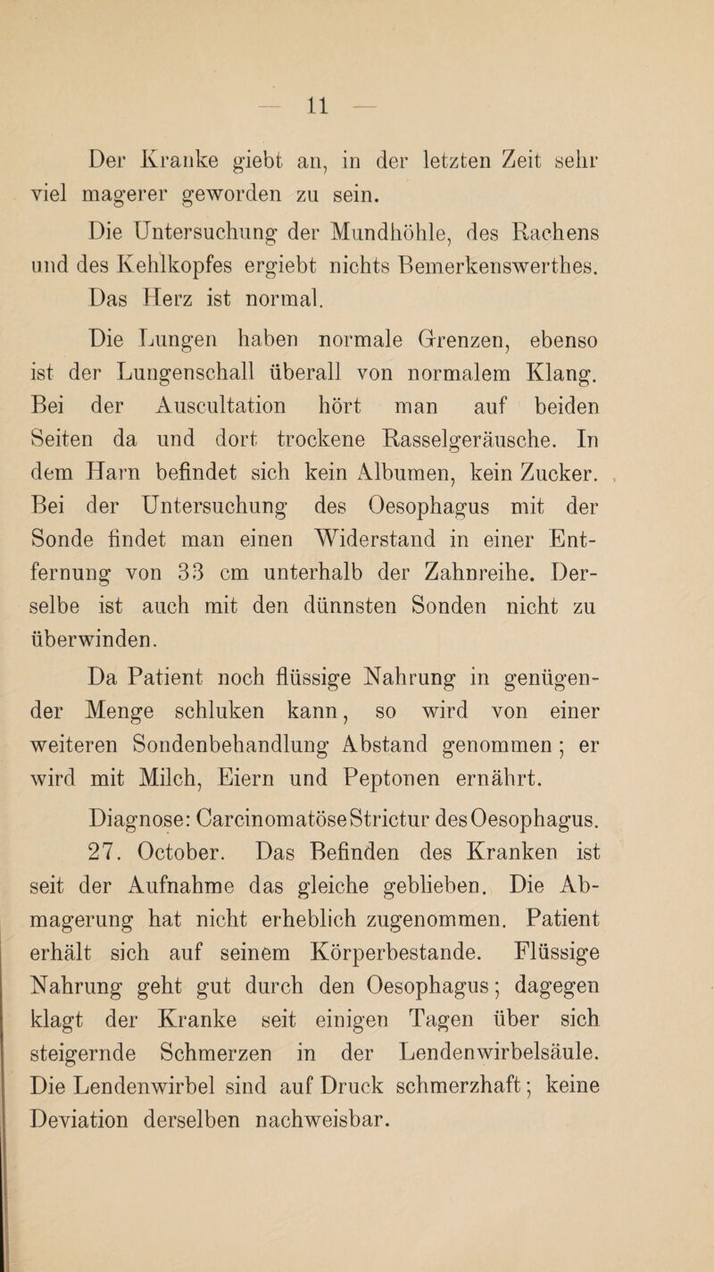 Der Kranke giebt an, in der letzten Zeit sehr viel magerer geworden zu sein. Die Untersuchung der Mundhöhle, des Rachens und des Kehlkopfes ergiebt nichts Bemerkenswerthes. Das Herz ist normal. Die Lungen haben normale Grenzen, ebenso ist der Lungenschall überall von normalem Klang. Bei der Auscultation hört man auf beiden Seiten da und dort trockene Rasselgeräusche. In dem Harn befindet sich kein Albumen, kein Zucker. . Bei der Untersuchung des Oesophagus mit der Sonde findet man einen Widerstand in einer Ent¬ fernung von 33 cm unterhalb der Zahnreihe. Der¬ selbe ist auch mit den dünnsten Sonden nicht zu überwinden. Da Patient noch flüssige Nahrung in genügen¬ der Menge schluken kann, so wird von einer weiteren Sondenbehandlung Abstand genommen ; er wird mit Milch, Eiern und Peptonen ernährt. Diagnose: CarcinomatöseStrictur des Oesophagus. 27. October. Das Befinden des Kranken ist seit der Aufnahme das gleiche geblieben. Die Ab¬ magerung hat nicht erheblich zugenommen. Patient erhält sich auf seinem Körperbestande. Flüssige Nahrung geht gut durch den Oesophagus; dagegen klagt der Kranke seit einigen Tagen über sich steigernde Schmerzen in der Lendenwirbelsäule. Die Lendenwirbel sind auf Druck schmerzhaft; keine Deviation derselben nachweisbar.