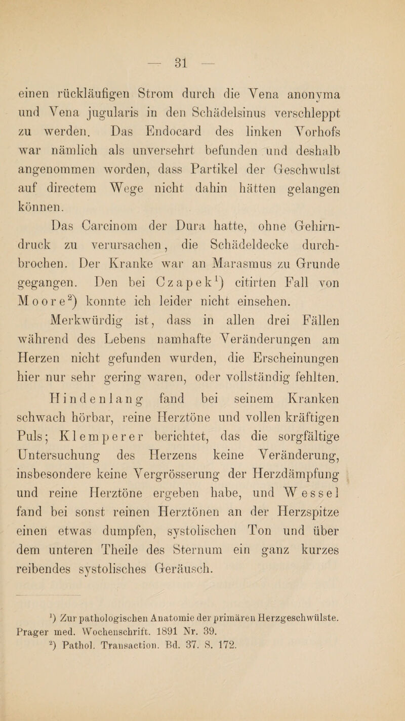 einen rückläufigen Strom durch die Vena anonvma und Vena jugularis in den Schädelsinus verschleppt zu werden. Das Endocard des linken Vorhofs war nämlich als unversehrt befunden und deshalb angenommen worden, dass Partikel der Geschwulst auf directem Wege nicht dahin hätten gelangen können. Das Car ein om der Dura hatte, ohne Gehirn¬ druck zu verursachen, die Schädeldecke durch¬ brochen. Der Kranke war an Marasmus zu Grunde gegangen. Den bei Czapek1) citirten Fall von Moore2) konnte ich leider nicht einsehen. Merkwürdig ist, dass in allen drei Fällen während des Lebens namhafte Veränderungen am Herzen nicht gefunden wurden, die Erscheinungen hier nur sehr gering waren, oder vollständig fehlten. Hindenlang fand bei seinem Kranken schwach hörbar, reine Herztöne und vollen kräftigen Puls; K1 e m p e r e r berichtet, das die sorgfältige Untersuchung des Herzens keine Veränderung, insbesondere keine Vergrösserung der Herzdämpfung und reine Herztöne ergeben habe, und W e s s e 1 fand bei sonst reinen Herztönen an der Herzspitze einen etwas dumpfen, systolischen Ton und über dem unteren Theile des Sternum ein ganz kurzes reibendes systolisches Geräusch. x) Zur pathologischen Anatomie der primären Herzgeschwülste. Prager med. Wochenschrift. 1891 Nr. 89. 2) Pathol. Transaction. P?d. 87. S. 172.