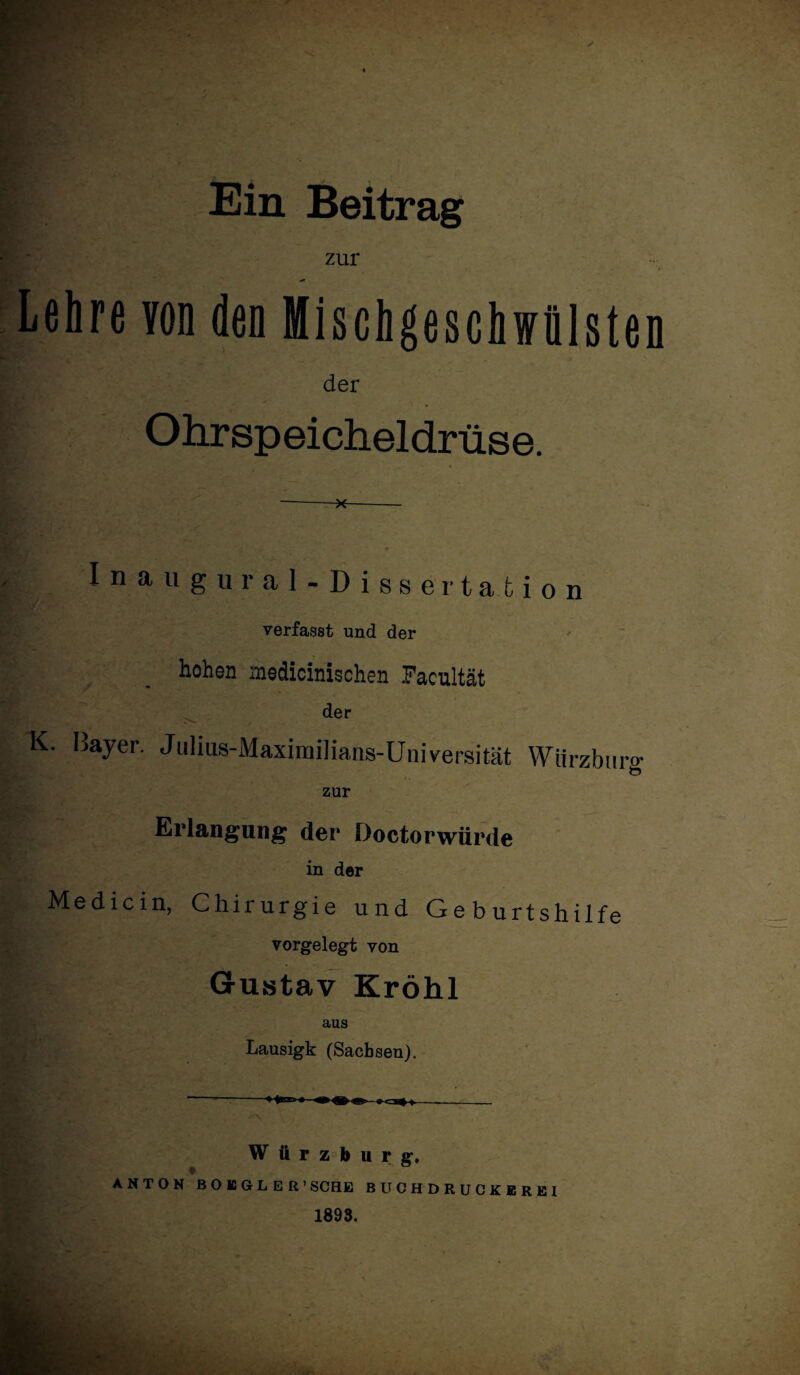 • . . . *\ * r' +■ * # ' 4 .-S » Ein Beitrag zur -■ Lehre von den Mischgeschwülsten der Ohrspeicheldrüse. -*- I n au gural- Dissertation verfasst und der hohen medicinischen Facultät der K. Bayer. Julius-Maximilians-Universität VViirzburo- zur Erlangung der Doctorwürde in der Medicin, Chirurgie und Geburtshilfe vorgelegt von Gustav Kröhl aus Lausigk (Sachsen). Würzburg. ANTON BOE6LER' SCHE BUCHDRUGKEREI 1898.