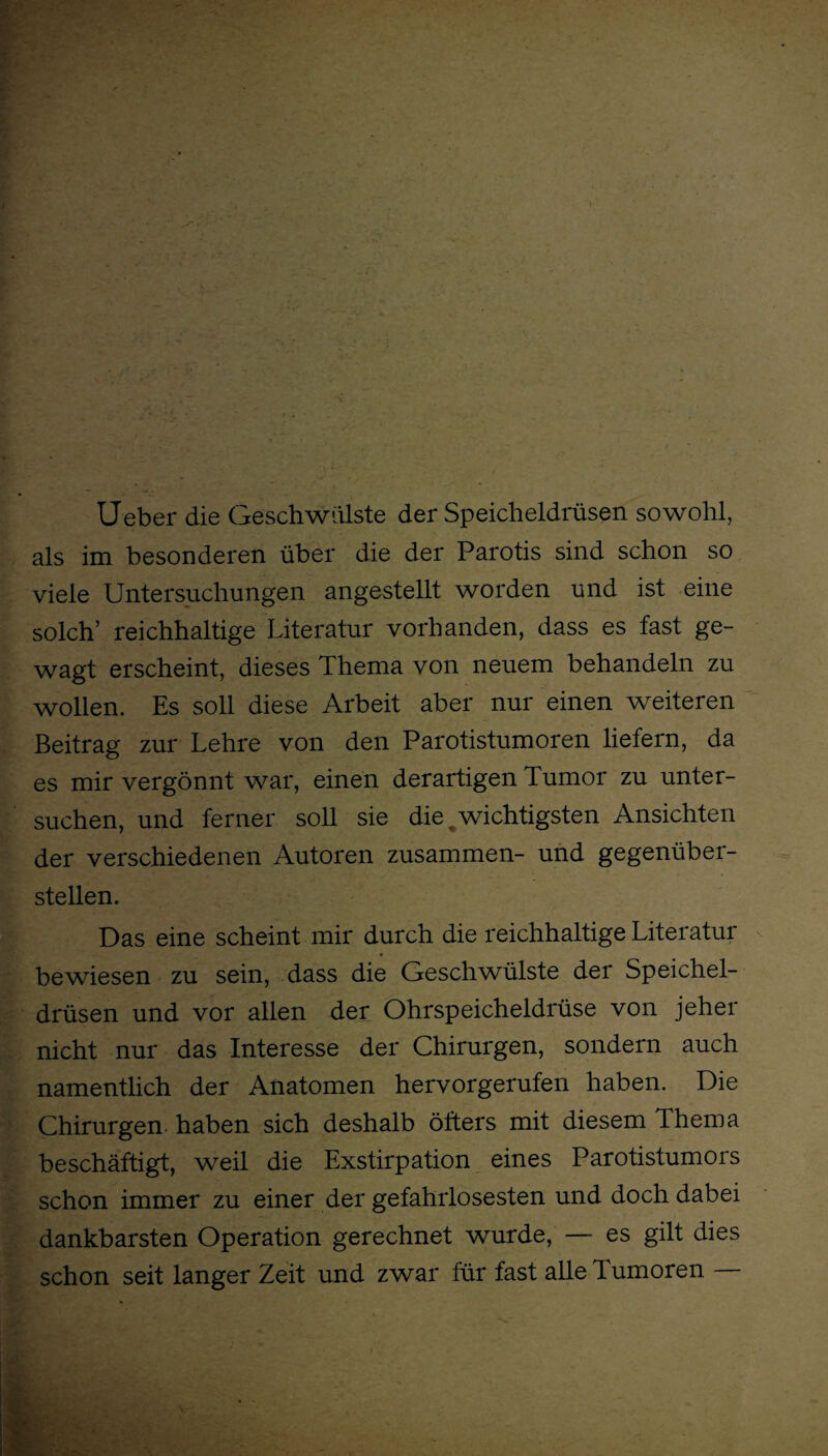 . Y • . Ueber die Geschwülste der Speicheldrüsen sowohl, als im besonderen über die der Parotis sind schon so viele Untersuchungen angestellt worden und ist eine solch’ reichhaltige Literatur vorhanden, dass es fast ge¬ wagt erscheint, dieses Thema von neuem behandeln zu wollen. Es soll diese Arbeit aber nur einen weiteren Beitrag zur Lehre von den Parotistumoren liefern, da es mir vergönnt war, einen derartigen Tumor zu unter¬ suchen, und ferner soll sie die wichtigsten Ansichten der verschiedenen Autoren zusammen- und gegenüber¬ stellen. Das eine scheint mir durch die reichhaltige Literatur bewiesen zu sein, dass die Geschwülste der Speichel¬ drüsen und vor allen der Ohrspeicheldrüse von jeher nicht nur das Interesse der Chirurgen, sondern auch namentlich der Anatomen hervorgerufen haben. Die Chirurgen haben sich deshalb öfters mit diesem Thema beschäftigt, weil die Exstirpation eines Parotistumors schon immer zu einer der gefahrlosesten und doch dabei dankbarsten Operation gerechnet wurde, — es gilt dies schon seit langer Zeit und zwar für fast alle Tumoren —