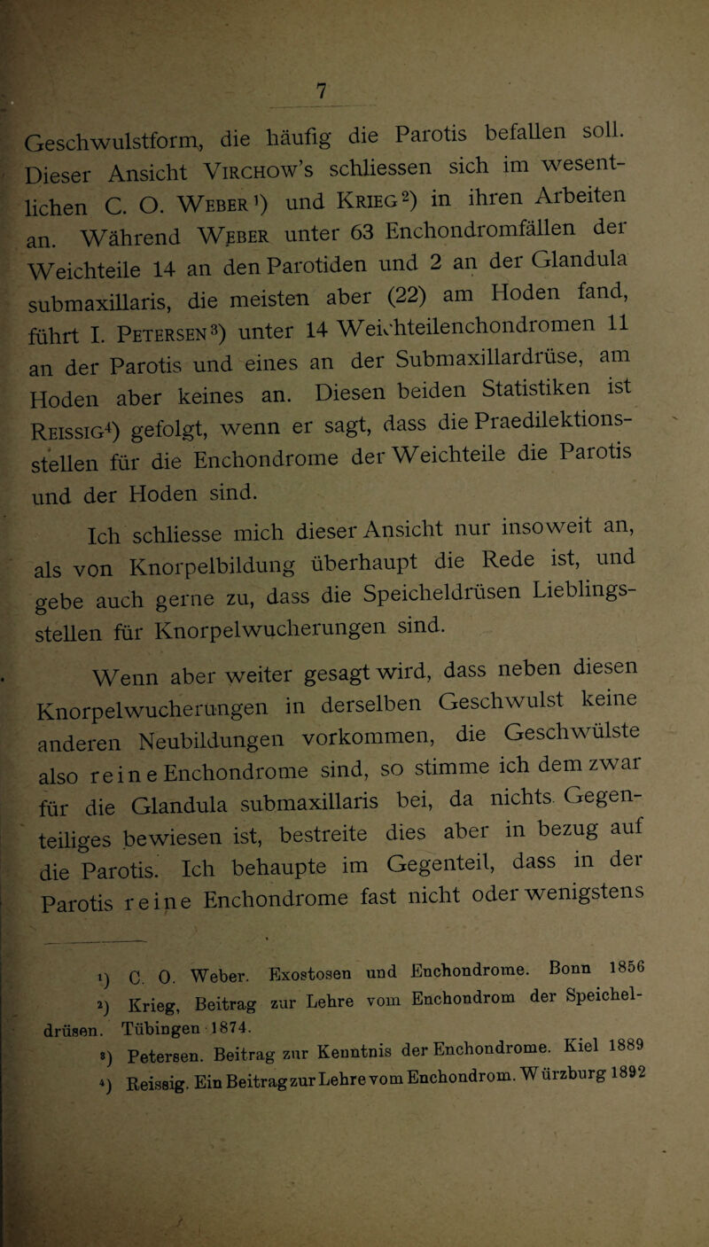 Geschwulstform,, die häufig die Parotis befallen sol . Dieser Ansicht Virchow’s schliessen sich im wesent- f liehen C. O. Weber1) und Krieg2) in ihren Arbeiten an. Während Weber unter 63 Enchondromfällen der Weichteile 14 an den Parotiden und 2 an der Glandula submaxillaris, die meisten aber (22) am Hoden fand, führt I. Petersen3) unter 14 Weichteilenchondi omen 11 an der Parotis und eines an der Submaxillardrüse, am Hoden aber keines an. Diesen beiden Statistiken ist Reissig4) gefolgt, wenn er sagt, dass die Praedilektions- stellen für die Enchondrome der Weichteile die Parotis und der Eioden sind. Ich schliesse mich dieser Ansicht nur insoweit an, als von Knorpelbildung überhaupt die Rede ist, und gebe auch gerne zu, dass die Speicheldrüsen Lieblings¬ stellen für Knorpelwucherungen sind. Wenn aber weiter gesagt wird, dass neben diesen Knorpelwucherungen in derselben Geschwulst keine anderen Neubildungen Vorkommen, die Geschwülste also rein e Enchondrome sind, so stimme ich demzwai für die Glandula submaxillaris bei, da nichts Gegen¬ teiliges bewiesen ist, bestreite dies aber in bezug auf die Parotis. Ich behaupte im Gegenteil, dass m der Parotis reine Enchondrome fast nicht oder wenigstens 1) C. 0. Weber. Exostosen und Enchondrome. Bonn 1856 2) Krieg, Beitrag zur Lehre vom Enchondrom der Speichel¬ drüsen. Tübingen 1874. ») Petersen. Beitrag zur Kenntnis der Enchondrome. Kiel 1889 *) Reissig. Ein Beitrag zur Iiehre vom Enchondrom. Wurzburg 1892