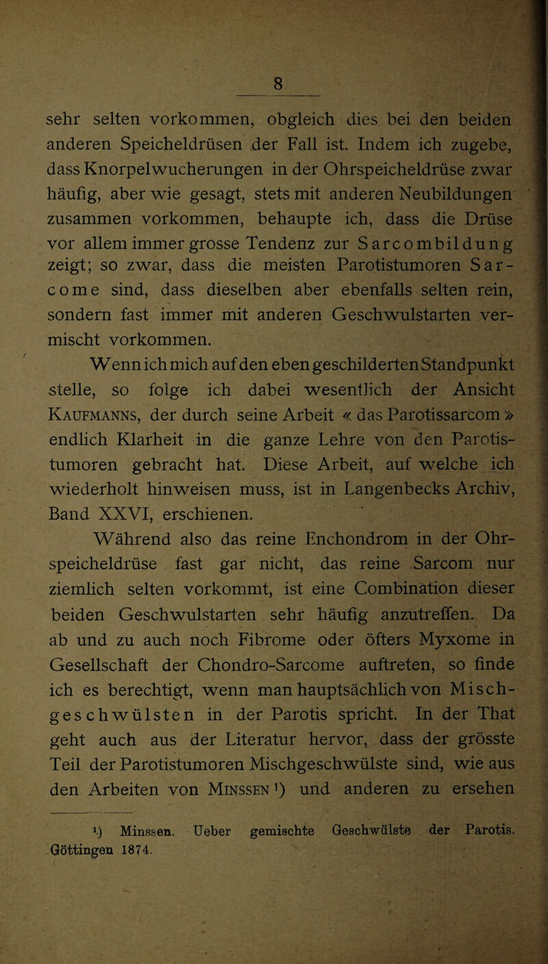 sehr selten Vorkommen, obgleich dies bei den beiden anderen Speicheldrüsen der Fall ist. Indem ich zugebe, dass Knorpelwucherungen in der Ohrspeicheldrüse zwar häufig, aber wie gesagt, stets mit anderen Neubildungen zusammen Vorkommen, behaupte ich, dass die Drüse vor allem immer grosse Tendenz zur Sarcombildung zeigt; so zwar, dass die meisten Parotistumoren Sar- come sind, dass dieselben aber ebenfalls selten rein, sondern fast immer mit anderen Geschwulstarten ver¬ mischt Vorkommen. Wenn ich mich auf den eben geschilderten Standpunkt stelle, so folge ich dabei wesentlich der Ansicht Kaufmanns, der durch seine Arbeit « das Parotissarcom » endlich Klarheit in die ganze Lehre von den Parotis¬ tumoren gebracht hat. Diese Arbeit, auf welche ich wiederholt hinweisen muss, ist in Langenbecks Archiv, Band XXVI, erschienen. Während also das reine Enchondrom in der Ohr¬ speicheldrüse fast gar nicht, das reine Sarcom nur ziemlich selten vorkommt, ist eine Combination dieser beiden Geschwulstarten sehr häufig anzutreffen. Da ab und zu auch noch Fibrome oder öfters Myxome in Gesellschaft der Chondro-Sarcome auftreten, so finde ich es berechtigt, wenn man hauptsächlich von Misch¬ geschwülsten in der Parotis spricht. In der That geht auch aus der Literatur hervor, dass der grösste Teil der Parotistumoren Mischgeschwülste sind, wie aus den Arbeiten von Minssen1) und anderen zu ersehen *.) Minssen. Ueber gemischte Geschwülste der Parotis. Göttingen 1874.