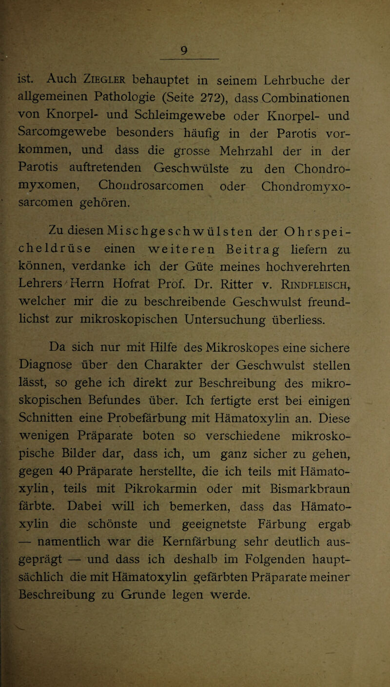 ist. Auch Ziegler behauptet in seinem Lehrbuche der allgemeinen Pathologie (Seite 272), dass Combinationen von Knorpel- und Schleimgewebe oder Knorpel- und Sarcomgewebe besonders häufig in der Parotis Vor¬ kommen, und dass die grosse Mehrzahl der in der Parotis auftretenden Geschwülste zu den Chondro- myxomen, Chondrosarcomen oder Chondromyxo- sarcomen gehören. Zu diesen Mise hge sch wül st en der Ohrspei¬ cheldrüse einen weiteren Beitrag liefern zu können, verdanke ich der Güte meines hochverehrten Lehrers Herrn Hofrat Prof. Dr. Ritter v. Rindfleisch, welcher mir die zu beschreibende Geschwulst freund- lichst zur mikroskopischen Untersuchung überliess. Da sich nur mit Hilfe des Mikroskopes eine sichere Diagnose über den Charakter der Geschwulst stellen lässt, so gehe ich direkt zur Beschreibung des mikro¬ skopischen Befundes über. Ich fertigte erst bei einigen Schnitten eine Probefärbung mit Hämatoxylin an. Diese wenigen Präparate boten so verschiedene mikrosko¬ pische Bilder dar, dass ich, um ganz sicher zu gehen, gegen 40 Präparate herstellte, die ich teils mit Hämato¬ xylin , teils mit Pikrokarmin oder mit Bismarkbraun färbte. Dabei will ich bemerken, dass das Hämato¬ xylin die schönste und geeignetste Färbung ergab — namentlich war die Kernfärbung sehr deutlich aus¬ geprägt — und dass ich deshalb im Folgenden haupt¬ sächlich die mit Hämatoxylin gefärbten Präparate meiner Beschreibung zu Grunde legen werde.