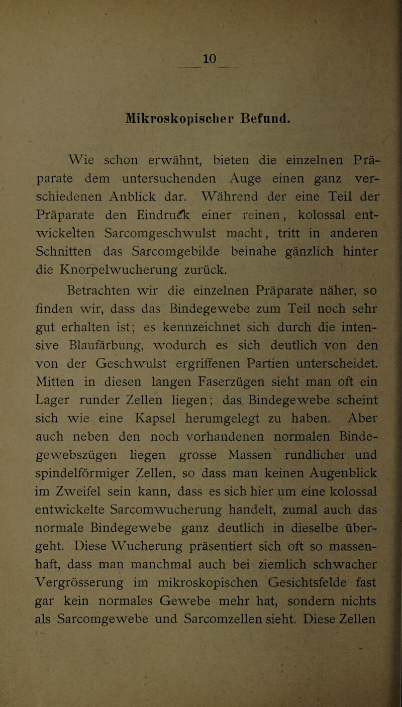 Mikroskopischer Befund. Wie schon erwähnt, bieten die einzelnen Prä¬ parate dem untersuchenden Auge einen ganz ver¬ schiedenen Anblick dar. Während der eine Teil der Präparate den Eindruck einer reinen, kolossal ent¬ wickelten Sarcomgeschwulst macht, tritt in anderen ■ Schnitten das Sarcomgebilde beinahe gänzlich hinter die Knorpelwucherung zurück. Betrachten wir die einzelnen Präparate näher, so finden wir, dass das Bindegewebe zum Teil noch sehr gut erhalten ist; es kennzeichnet sich durch die inten¬ sive Blaufärbung, wodurch es sich deutlich von den von der Geschwulst ergriffenen Partien unterscheidet. Mitten in diesen langen Faserzügen sieht man oft ein Lager runder Zellen liegen; das Bindegewebe scheint sich wie eine Kapsel herumgelegt zu haben. Aber auch neben den noch vorhandenen normalen Binde- gewebszügen liegen grosse Massen rundlicher und spindelförmiger Zellen, so dass man keinen Augenblick im Zweifel sein kann, dass es sich hier um eine kolossal entwickelte SarcomWucherung handelt, zumal auch das normale Bindegewebe ganz deutlich in dieselbe über¬ geht. Diese Wucherung präsentiert sich oft so massen¬ haft, dass man manchmal auch bei ziemlich schwacher Vergrösserung im mikroskopischen Gesichtsfelde fast gar kein normales Gewebe mehr hat, sondern nichts als Sarcomgewebe und Sarcomzellen sieht. Diese Zellen