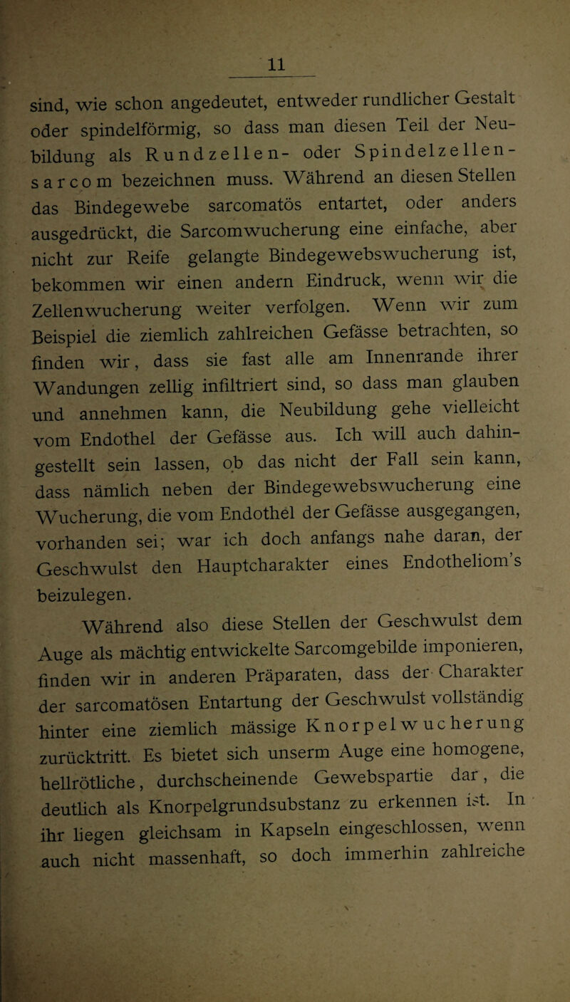 sind, wie schon angedeutet, entweder rundlicher Gestalt oder spindelförmig, so dass man diesen Teil dei Neu¬ bildung als Rundzellen- odei Spindelzellen- s a r c o m bezeichnen muss. Während an diesen Stellen das Bindegewebe sarcomatös entartet, oder anders ausgedrückt, die SarcomWucherung eine einfache, aber nicht zur Reife gelangte Bindegewebswucherung ist, bekommen wir einen andern Eindruck, wenn wii die Zellen Wucherung weiter verfolgen. Wenn wir zum Beispiel die ziemlich zahlreichen Gefässe betrachten, so finden wir, dass sie fast alle am Innenrande ihrer Wandungen zellig infiltriert sind, so dass man glauben und annehmen kann, die Neubildung gehe vielleicht vom Endothel der Gefässe aus. Ich will auch dahin¬ gestellt sein lassen, ob das nicht der Fall sein kann, dass nämlich neben der Bindegewebswucheiung eine Wucherung, die vom Endothel der Gefässe ausgegangen, vorhanden sei; war ich doch anfangs nahe daian, dei Geschwulst den Hauptcharakter eines Endotheliom s beizulegen. Während also diese Stellen der Geschwulst dem Auge als mächtig entwickelte Sarcomgebilde imponieren, finden wir in anderen Präparaten, dass der Chaiaktei der sarcomatösen Entartung der Geschwulst vollständig hinter eine ziemlich mässige Knorpelwucherung zurücktritt. Es bietet sich unserm Auge eine homogene, hellrötliche, durchscheinende Gewebspartie dar, die deutlich als Knorpelgrundsubstanz zu erkennen ist. In ihr liegen gleichsam in Kapseln eingeschlossen, wenn auch nicht massenhaft, so doch immerhin zahlieicne