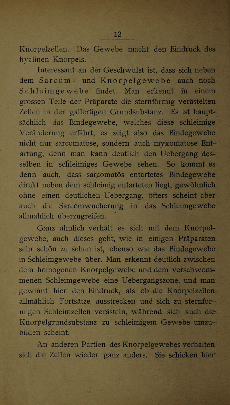 Knorpelzellen. Das Gewebe macht den Eindruck des hyalinen Knorpels. Interessant an der Geschwulst ist, dass sich neben dem Sarcom- und Knorpelgewebe auch noch Schleimgewebe findet. Man erkennt in einem grossen Teile der Präparate die sternförmig verästelten Zellen in der gallertigen Grundsubstanz. Es ist haupt¬ sächlich das Bindegewebe, welches diese schleimige Veränderung erfährt, es zeigt also das Bindegewebe nicht nur sarcomatöse, sondern auch myxomatöse Ent¬ artung, denn man kann deutlich den Uebergang des¬ selben in schleimiges Gewebe sehen. So kommt es denn auch, dass sarcomatös entartetes Bindegewebe direkt neben dem schleimig entarteten liegt, gewöhnlich ohne einen deutlichen Uebergang, öfters scheint aber auch die Sarcomwucherung in das Schleimgewebe allmählich überzugreifen. Ganz ähnlich verhält es sich mit dem Knorpel¬ gewebe, auch dieses geht, wie in einigen Präparaten sehr schön zu sehen ist, ebenso wie das Bindegewebe in Schleimgewebe über. Man erkennt deutlich zwischen dem homogenen Knorpelgewebe und dem verschwom¬ menen Schleimgewebe eine Uebergangszone, und man gewinnt hier den Eindruck, als ob die Knorpelzellen allmählich Fortsätze ausstrecken und sich zu sternför¬ migen Schleimzellen verästeln, während sich auch die Knorpelgrundsubstanz zu schleimigem Gewebe umzu¬ bilden scheint. An anderen Partien des Knorpelgewebes verhalten sich die Zellen wieder ganz anders. Sie schicken hier