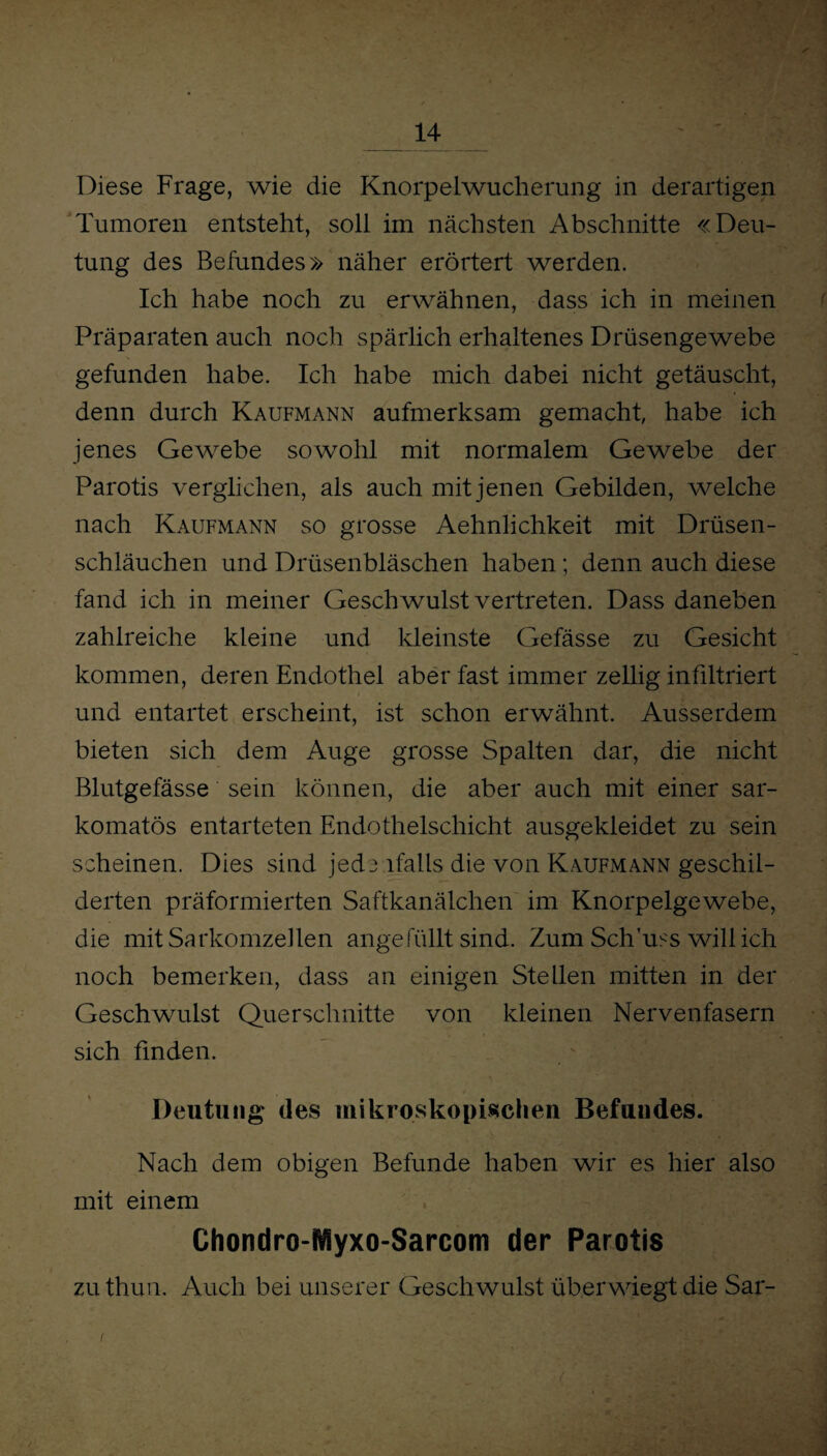 Diese Frage, wie die Knorpelwucherung in derartigen Tumoren entsteht, soll im nächsten Abschnitte «Deu¬ tung des Befundes» näher erörtert werden. Ich habe noch zu erwähnen, dass ich in meinen Präparaten auch noch spärlich erhaltenes Drüsengewebe gefunden habe. Ich habe mich dabei nicht getäuscht, denn durch Kaufmann aufmerksam gemacht, habe ich jenes Gewebe sowohl mit normalem Gewebe der Parotis verglichen, als auch mit jenen Gebilden, welche nach Kaufmann so grosse Aehnlichkeit mit Drüsen¬ schläuchen und Drüsenbläschen haben; denn auch diese fand ich in meiner Geschwulst vertreten. Dass daneben zahlreiche kleine und kleinste Gefässe zu Gesicht kommen, deren Endothel aber fast immer zellig infiltriert und entartet erscheint, ist schon erwähnt. Ausserdem bieten sich dem Auge grosse Spalten dar, die nicht Blutgefässe sein können, die aber auch mit einer sar- komatös entarteten Endothelschicht ausgekleidet zu sein scheinen. Dies sind jede.ifalls die von Kaufmann geschil¬ derten präformierten Saftkanälchen im Knorpelgewebe, die mit Sarkomzellen angefüllt sind. Zum Sch’uss will ich noch bemerken, dass an einigen Stellen mitten in der Geschwulst Querschnitte von kleinen Nervenfasern sich finden. Deutung des mikroskopischen Befundes. Nach dem obigen Befunde haben wir es hier also mit einem Chondro-fifiyxo-Sarcom der Parotis zuthun. Auch bei unserer Geschwulst über wiegt die Sar-