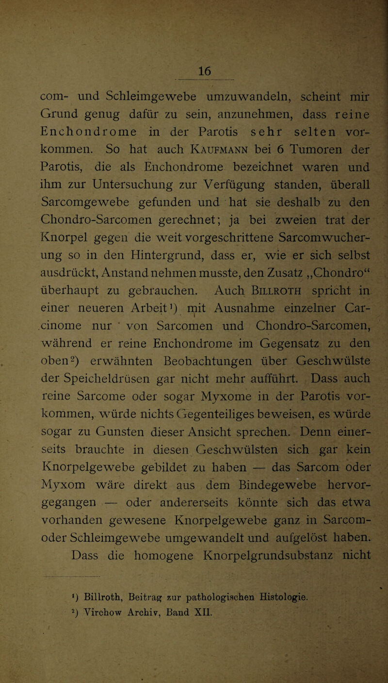 com- und Schleimgewebe umzuwandeln, scheint mir Grund genug dafür zu sein, anzunehmen, dass reine Enchondrome in der Parotis sehr selten Vor¬ kommen. So hat auch Kaufmann bei 6 Tumoren der Parotis, die als Enchondrome bezeichnet waren und ihm zur Untersuchung zur Verfügung standen, überall Sarcomgewebe gefunden und hat sie deshalb zu den Chondro-Sarcomen gerechnet; ja bei zweien trat der Knorpel gegen die weit vorgeschrittene Sarcomwucher- ung so in den Hintergrund, dass er, wie er sich selbst ausdrückt, Anstand nehmen musste, den Zusatz ,,Chondro“ überhaupt zu gebrauchen. Auch Billroth spricht in einer neueren Arbeit1) mit Ausnahme einzelner Car- .cinome nur ' von Sarcomen und Chondro-Sarcomen, während er reine Enchondrome im Gegensatz zu den oben2) erwähnten Beobachtungen über Geschwülste der Speicheldrüsen gar nicht mehr aufführt. Dass auch reine Sarcome oder sogar Myxome in der Parotis Vor¬ kommen, würde nichts Gegenteiliges beweisen, es würde sogar zu Gunsten dieser Ansicht sprechen. Denn einer¬ seits brauchte in diesen Geschwülsten sich gar kein Knorpelgewebe gebildet zu haben — das Sarcom oder Myxom wäre direkt aus dem Bindegewebe hervor¬ gegangen — oder andererseits könnte sich das etwa vorhanden gewesene Knorpelgewebe ganz in Sarcom- oder Schleimgewebe umgewandelt und aufgelöst haben. Dass die homogene Knorpelgrundsubstanz nicht *) Billroth, Beitrag zur pathologischen Histologie. 2) Virchow Archiv, Band XII.