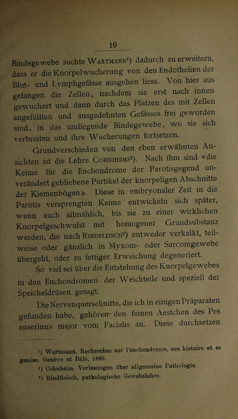 ^■L ........ , Bindegewebe suchte Wartmann1) dadurch zu erweitern, dass er die Knorpelwucherung von den Endothehen der Blut- und Lymphgefässe ausgehen liess. Von hier aus gelangen die Zellen, nachdem sie erst nach innen gewuchert und dann durch das Platzen des mit Zellen angefüllten und ausgedehnten Gefässes frei geworden sind, in das umliegende Bindegewebe, wo sie sich verbreiten und ihre Wucherungen fortsetzen. Grundverschieden von den eben erwähnten An¬ sichten ist die Lehre Cohnheims2). Nach ihm sind «die Keime für die Enchondrome der Parotisgegend un¬ verändert gebliebene Partikel der knorpeligen Abschnitte der Kiemenbögen». Diese in embryonaler Zeit in die Parotis versprengten Keime entwickeln sich später, wenn auch allmählich, bis sie zu einer wirklichen Knorpelgeschwulst mit homogener Grundsubstanz werden, die nach Rindfleisch2) entweder verkalkt, teil¬ weise oder gänzlich in Myxom- oder Sarcomgewebe übergeht, oder zu fettiger Erweichung degeneriert. So viel sei über die Entstehung des Knorpelgewebes in den Enchondromen der Weichteile und speziell der Speicheldrüsen gesagt. DieNervenquerschnitte, die ich in einigen Präpaiaten gefunden habe, gehören den feinen Aestchen des Pes anserinus major vom Facialis an. Diese durchsetzen >) Wartmann, R^cherches sur l'enehendrome, sou histoire et sa genese. Geneve et Bäle, 1880. 2) Cohnheini. Vorlesungen über allgemeine Pathologie. 3) Rindfleisch, pathologische Gewebelehre.