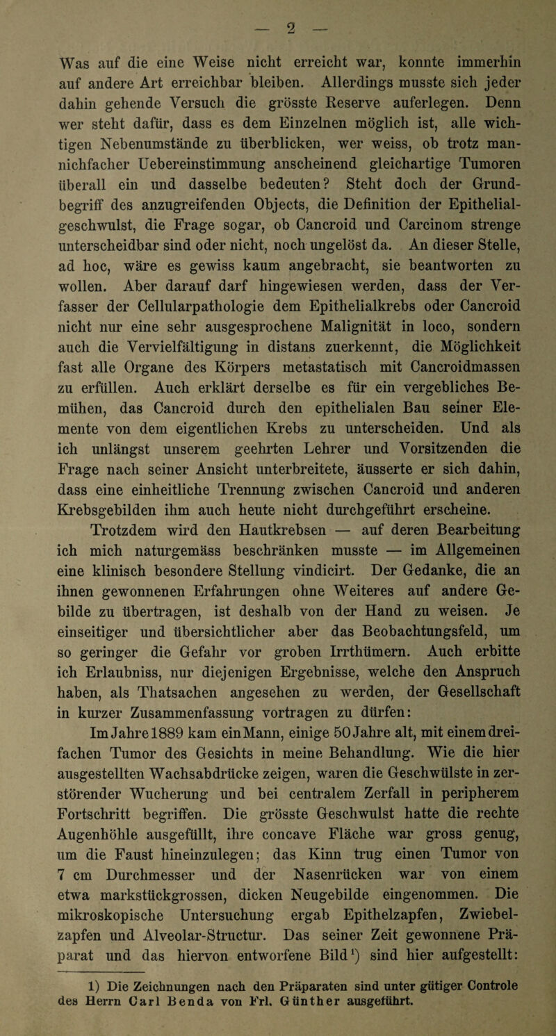 Was auf die eine Weise nicht erreicht war, konnte immerhin auf andere Art erreichbar bleiben. Allerdings musste sich jeder dahin gehende Versuch die grösste Reserve auferlegen. Denn wer steht dafür, dass es dem Einzelnen möglich ist, alle wich¬ tigen Nebenumstände zu überblicken, wer weiss, ob trotz man- nichfaclier Uebereinstimmung anscheinend gleichartige Tumoren überall ein und dasselbe bedeuten? Steht doch der Grund¬ begriff des anzugreifenden Objects, die Definition der Epithelial¬ geschwulst, die Frage sogar, ob Cancroid und Carcinom strenge unterscheidbar sind oder nicht, noch ungelöst da. An dieser Stelle, ad hoc, wäre es gewiss kaum angebracht, sie beantworten zu wollen. Aber darauf darf hingewiesen werden, dass der Ver¬ fasser der Cellularpathologie dem Epithelialkrebs oder Cancroid nicht nur eine sehr ausgesprochene Malignität in loco, sondern auch die Vervielfältigung in distans zuerkennt, die Möglichkeit fast alle Organe des Körpers metastatisch mit Cancroidmassen zu erfüllen. Auch erklärt derselbe es für ein vergebliches Be¬ mühen, das Cancroid durch den epithelialen Bau seiner Ele¬ mente von dem eigentlichen Krebs zu unterscheiden. Und als ich unlängst unserem geehrten Lehrer und Vorsitzenden die Frage nach seiner Ansicht unterbreitete, äusserte er sich dahin, dass eine einheitliche Trennung zwischen Cancroid und anderen Krebsgebilden ihm auch heute nicht durchgeführt erscheine. Trotzdem wird den Hautkrebsen — auf deren Bearbeitung ich mich naturgemäss beschränken musste — im Allgemeinen eine klinisch besondere Stellung vindicirt. Der Gedanke, die an ihnen gewonnenen Erfahrungen ohne Weiteres auf andere Ge¬ bilde zu übertragen, ist deshalb von der Hand zu weisen. Je einseitiger und übersichtlicher aber das Beobachtungsfeld, um so geringer die Gefahr vor groben Irrthümern. Auch erbitte ich Erlaubniss, nur diejenigen Ergebnisse, welche den Anspruch haben, als Thatsachen angesehen zu werden, der Gesellschaft in kurzer Zusammenfassung vortragen zu dürfen: Im Jahre 1889 kam einMann, einige 50 Jahre alt, mit einem drei¬ fachen Tumor des Gesichts in meine Behandlung. Wie die hier ausgestellten Wachsabdrücke zeigen, waren die Geschwülste in zer¬ störender Wucherung und bei centralem Zerfall in peripherem Fortschritt begriffen. Die grösste Geschwulst hatte die rechte Augenhöhle ausgefüllt, ihre concave Fläche war gross genug, um die Faust hineinzulegen; das Kinn trug einen Tumor von 7 cm Durchmesser und der Nasenrücken war von einem etwa markstückgrossen, dicken Neugebilde eingenommen. Die mikroskopische Untersuchung ergab Epithelzapfen, Zwiebel¬ zapfen und Alveolar-Structur. Das seiner Zeit gewonnene Prä¬ parat und das hiervon entworfene Bild1) sind hier aufgestellt: 1) Die Zeichnungen nach den Präparaten sind unter gütiger Controle des Herrn Carl Ben da von Frl, Günther ausgeführt.
