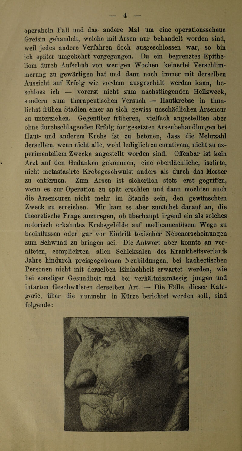 operabeln Fall und das andere Mal um eine operationsscheue Greisin gebandelt, welche mit Arsen nur behandelt worden sind, weil jedes andere Verfahren doch ausgeschlossen war, so bin ich später umgekehrt vorgegangen. Da ein begrenztes Epithe¬ liom durch Aufschub von wenigen Wochen keinerlei Verschlim¬ merung zu gewärtigen hat und dann noch immer mit derselben Aussicht auf Erfolg wie vordem ausgeschält werden kann, be¬ schloss ich — vorerst nicht zum nächstliegenden Heilzweck, sondern zum therapeutischen Versuch — Hautkrebse in thun- lichst frühen Stadien einer an sich gewiss unschädlichen Arsencur zu unterziehen. Gegenüber früheren, vielfach angestellten aber ohne durchschlagenden Erfolg fortgesetzten Arsenbehandlungen bei Haut- und anderem Krebs ist zu betonen, dass die Mehrzahl derselben, wenn nicht alle, wohl lediglich zu curativem, nicht zu ex¬ perimentellem Zwecke angestellt worden sind. Offenbar ist kein Arzt auf den Gedanken gekommen, eine oberflächliche, isolirte, nicht metastasirte Krebsgeschwulst anders als durch das Messer zu entfernen. Zum Arsen ist sicherlich stets erst gegriffen, wenn es zur Operation zu spät erschien und dann mochten auch die Arsencuren nicht mehr im Stande sein, den gewünschten Zweck zu erreichen. Mir kam es aber zunächst darauf an, die theoretische Frage anzuregen, ob überhaupt irgend ein als solches notorisch erkanntes Krebsgebilde auf medicamentösem Wege zu beeinflussen oder gar vor Eintritt toxischer Nebenerscheinungen zum Schwund zu bringen sei. Die Antwort aber konnte an ver¬ alteten, complicirten, allen Schicksalen des Krankheitsverlaufs Jahre hindurch preisgegebenen Neubildungen, bei kachectischen Personen nicht mit derselben Einfachheit erwartet werden, wie bei sonstiger Gesundheit und bei verhältnissmässig jungen und intacten Geschwülsten derselben Art. — Die Fälle dieser Kate¬ gorie, über die nunmehr in Kürze berichtet werden soll, sind folgende: